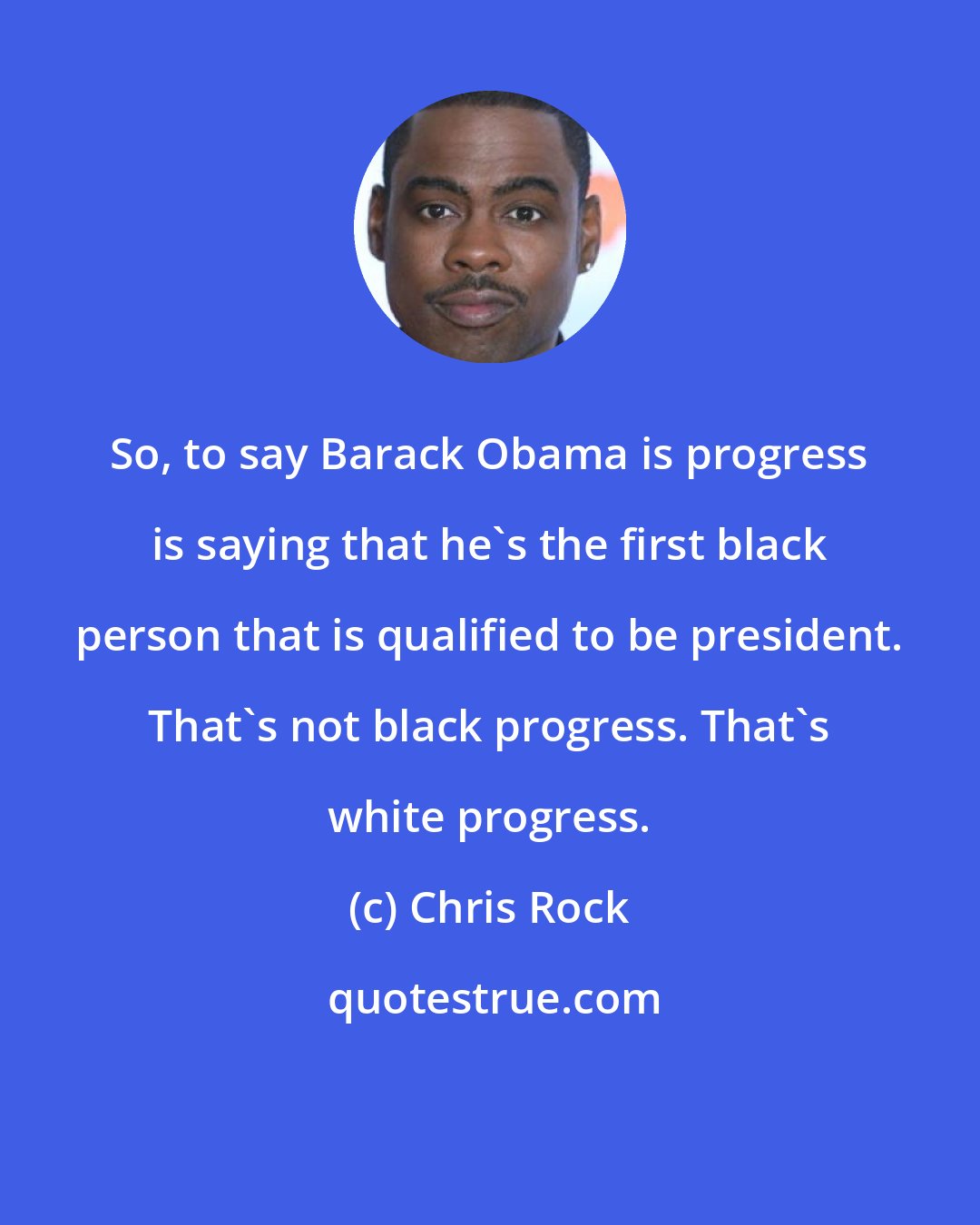 Chris Rock: So, to say Barack Obama is progress is saying that he's the first black person that is qualified to be president. That's not black progress. That's white progress.