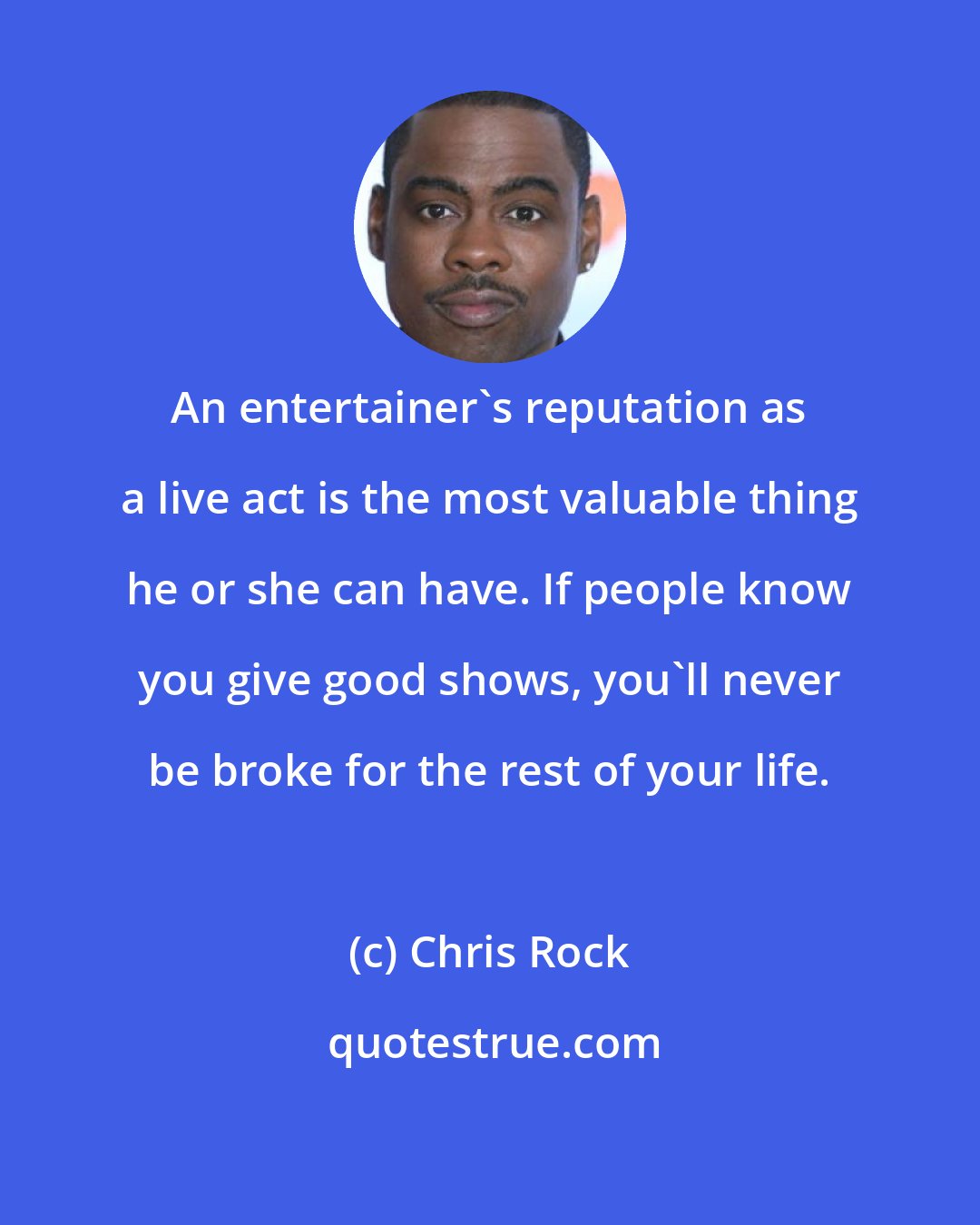 Chris Rock: An entertainer's reputation as a live act is the most valuable thing he or she can have. If people know you give good shows, you'll never be broke for the rest of your life.