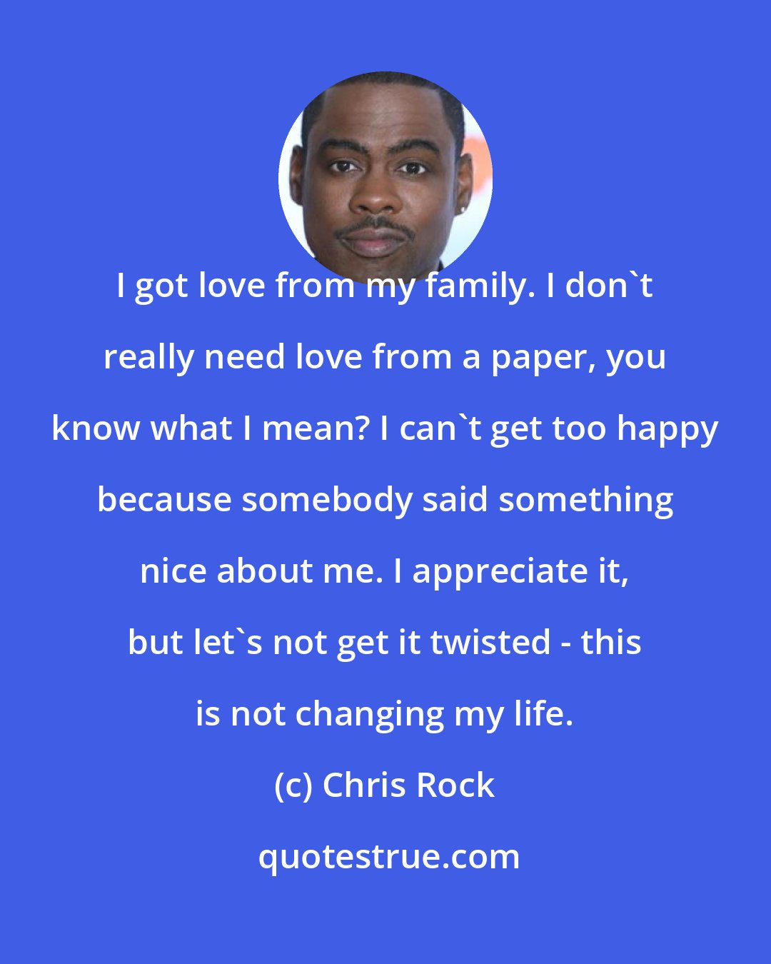 Chris Rock: I got love from my family. I don't really need love from a paper, you know what I mean? I can't get too happy because somebody said something nice about me. I appreciate it, but let's not get it twisted - this is not changing my life.