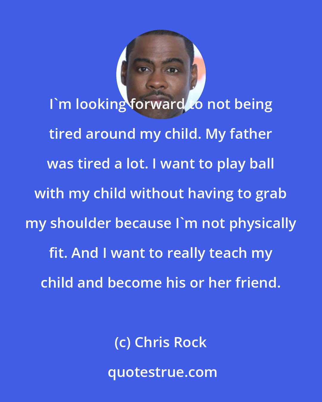 Chris Rock: I'm looking forward to not being tired around my child. My father was tired a lot. I want to play ball with my child without having to grab my shoulder because I'm not physically fit. And I want to really teach my child and become his or her friend.