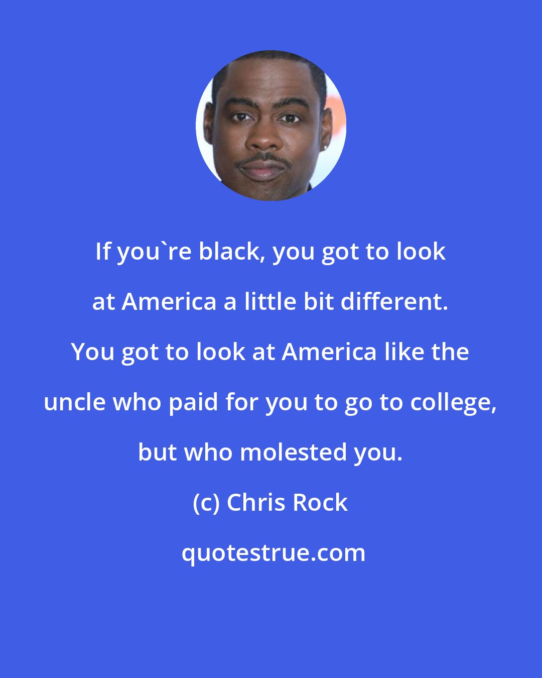 Chris Rock: If you're black, you got to look at America a little bit different. You got to look at America like the uncle who paid for you to go to college, but who molested you.