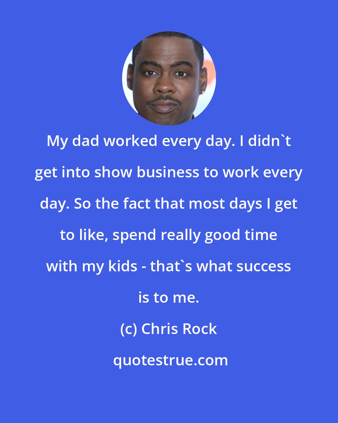 Chris Rock: My dad worked every day. I didn't get into show business to work every day. So the fact that most days I get to like, spend really good time with my kids - that's what success is to me.