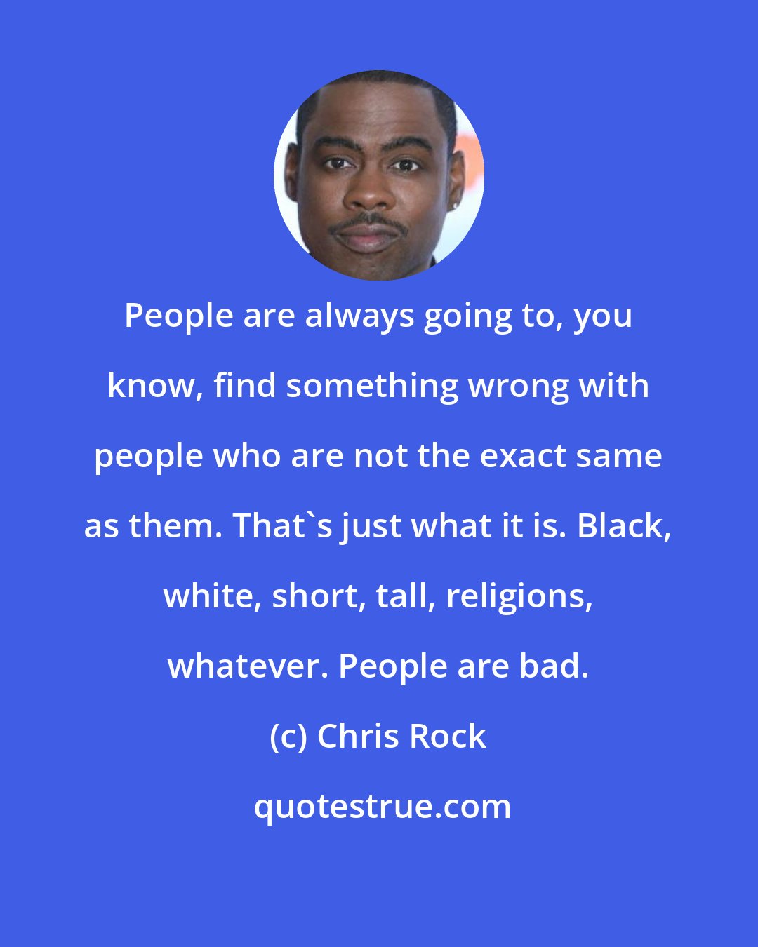 Chris Rock: People are always going to, you know, find something wrong with people who are not the exact same as them. That's just what it is. Black, white, short, tall, religions, whatever. People are bad.