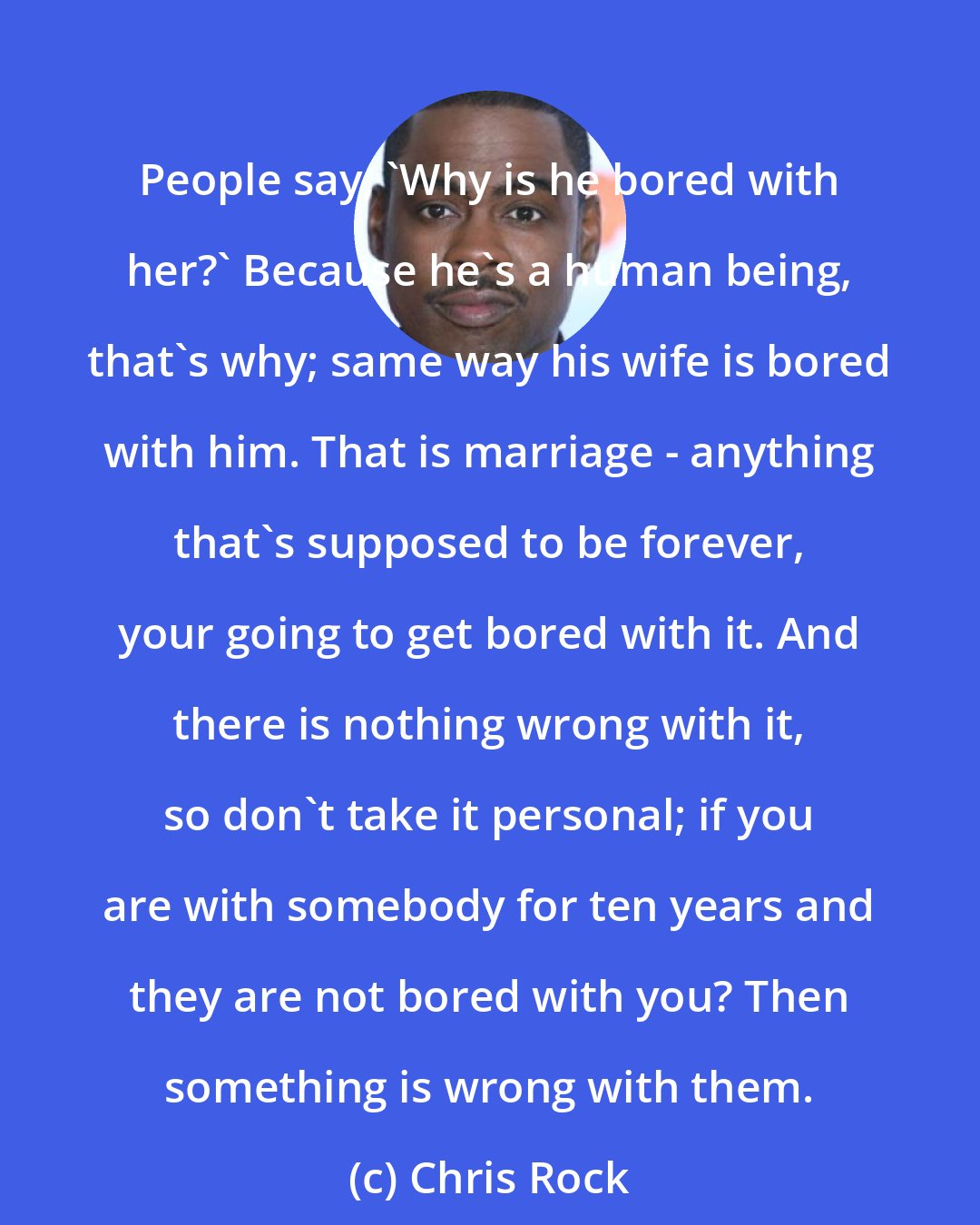 Chris Rock: People say, 'Why is he bored with her?' Because he's a human being, that's why; same way his wife is bored with him. That is marriage - anything that's supposed to be forever, your going to get bored with it. And there is nothing wrong with it, so don't take it personal; if you are with somebody for ten years and they are not bored with you? Then something is wrong with them.