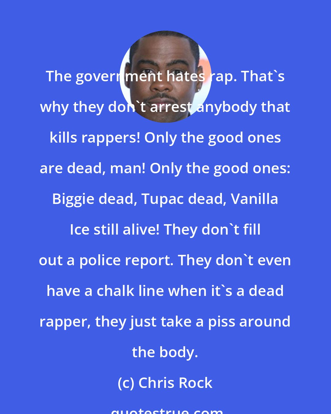 Chris Rock: The government hates rap. That's why they don't arrest anybody that kills rappers! Only the good ones are dead, man! Only the good ones: Biggie dead, Tupac dead, Vanilla Ice still alive! They don't fill out a police report. They don't even have a chalk line when it's a dead rapper, they just take a piss around the body.