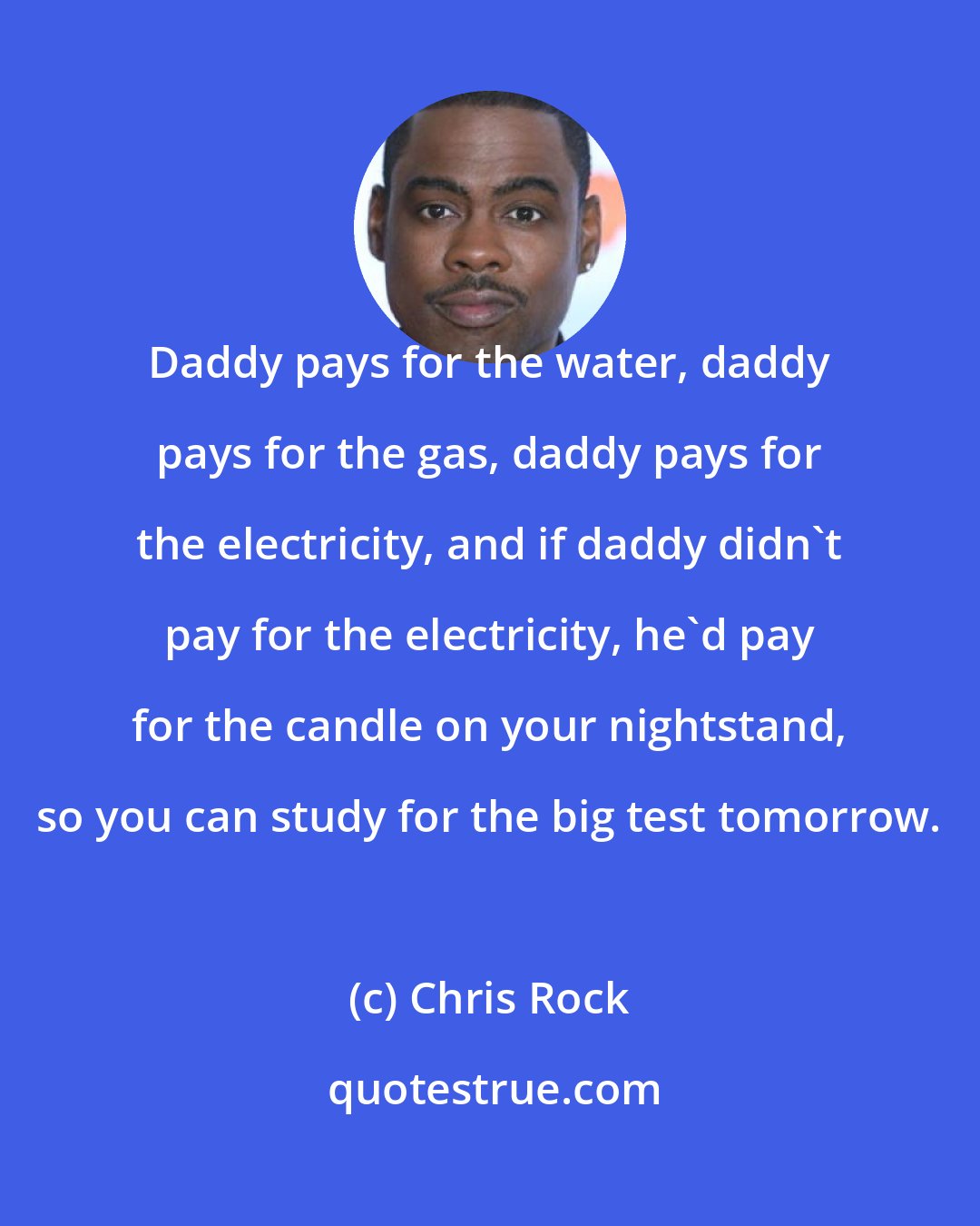 Chris Rock: Daddy pays for the water, daddy pays for the gas, daddy pays for the electricity, and if daddy didn't pay for the electricity, he'd pay for the candle on your nightstand, so you can study for the big test tomorrow.