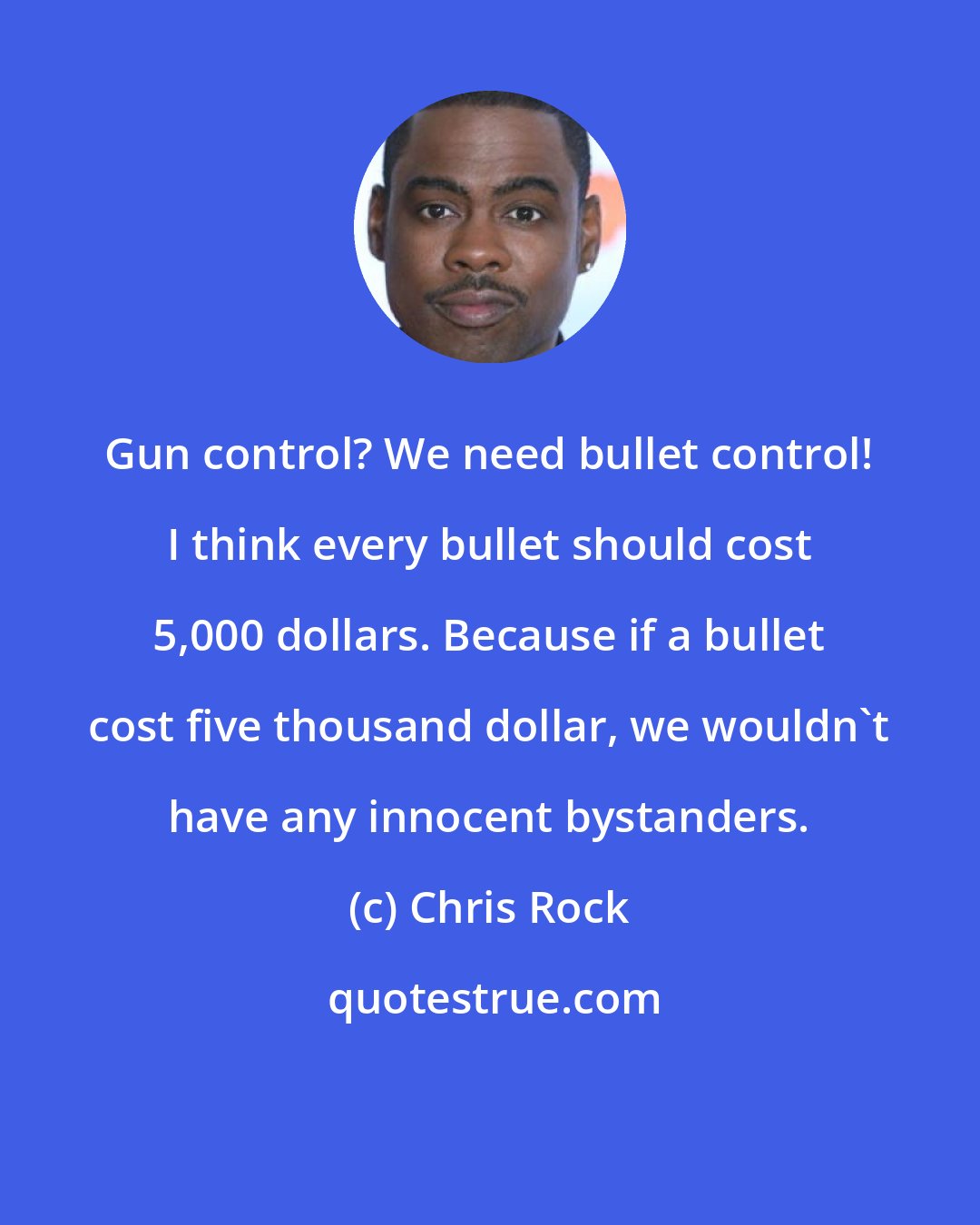 Chris Rock: Gun control? We need bullet control! I think every bullet should cost 5,000 dollars. Because if a bullet cost five thousand dollar, we wouldn't have any innocent bystanders.