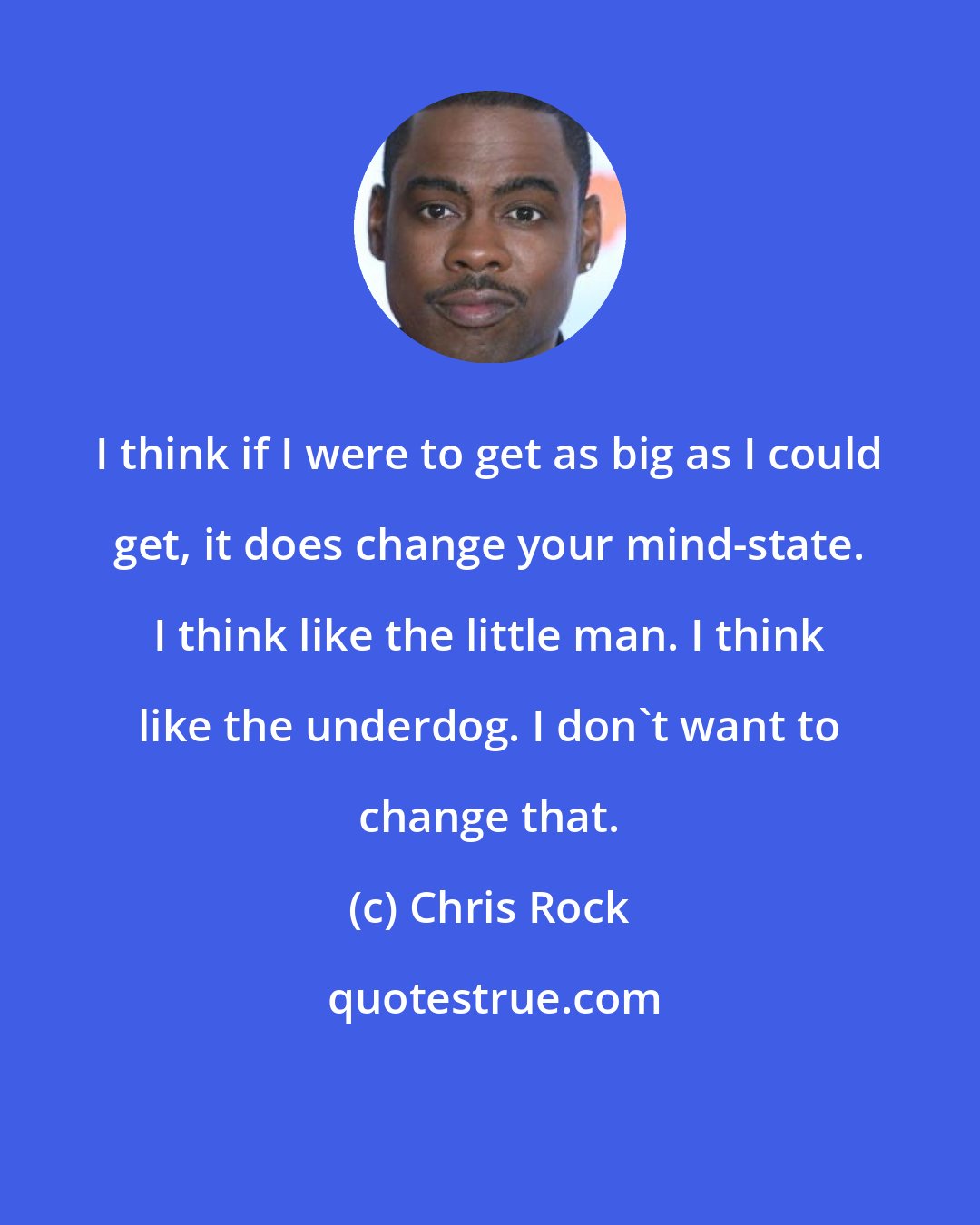 Chris Rock: I think if I were to get as big as I could get, it does change your mind-state. I think like the little man. I think like the underdog. I don't want to change that.