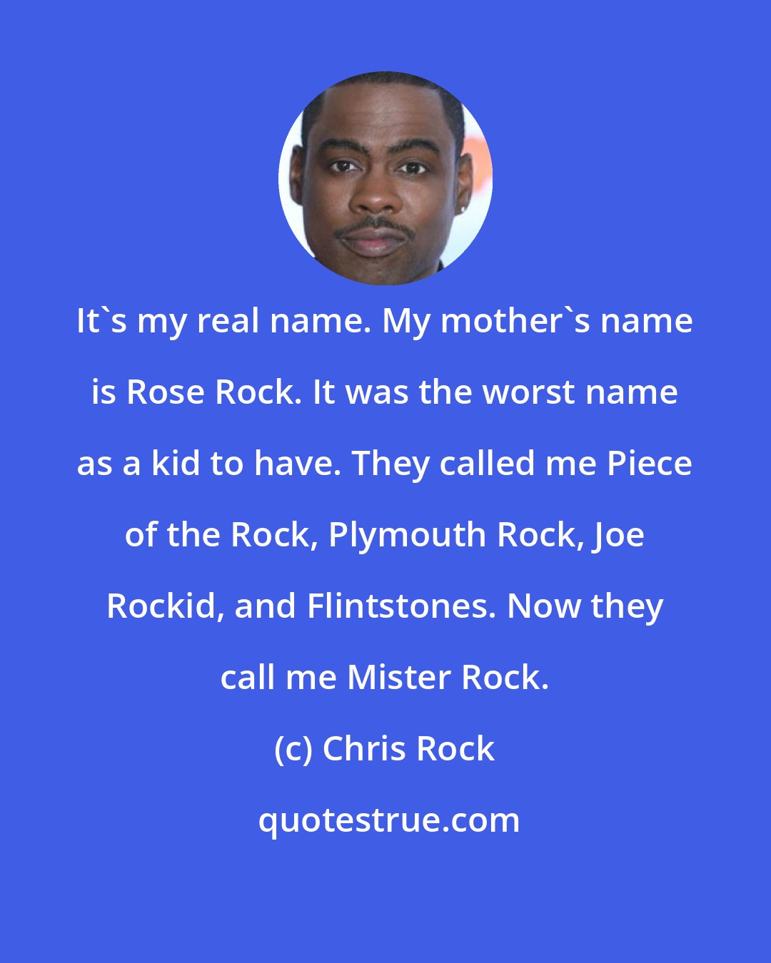 Chris Rock: It's my real name. My mother's name is Rose Rock. It was the worst name as a kid to have. They called me Piece of the Rock, Plymouth Rock, Joe Rockid, and Flintstones. Now they call me Mister Rock.