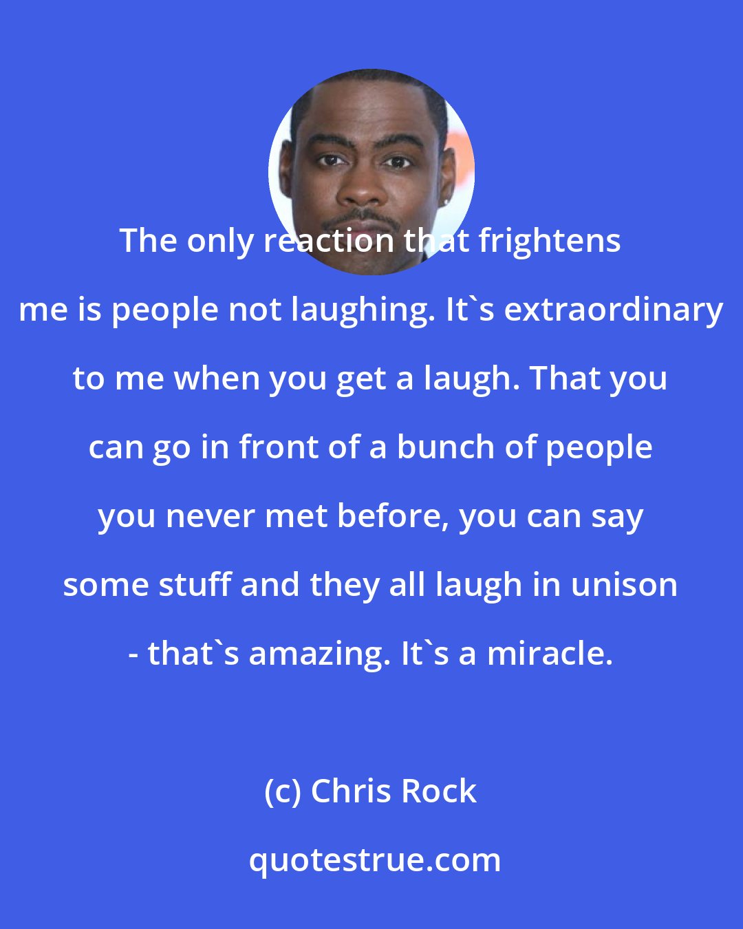 Chris Rock: The only reaction that frightens me is people not laughing. It's extraordinary to me when you get a laugh. That you can go in front of a bunch of people you never met before, you can say some stuff and they all laugh in unison - that's amazing. It's a miracle.