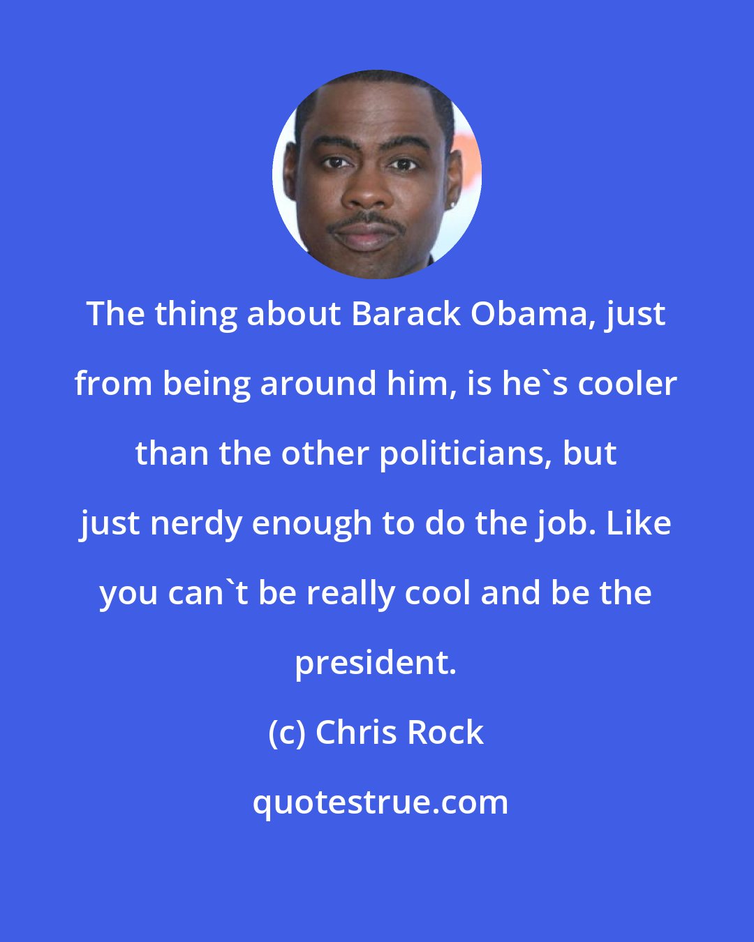 Chris Rock: The thing about Barack Obama, just from being around him, is he's cooler than the other politicians, but just nerdy enough to do the job. Like you can't be really cool and be the president.