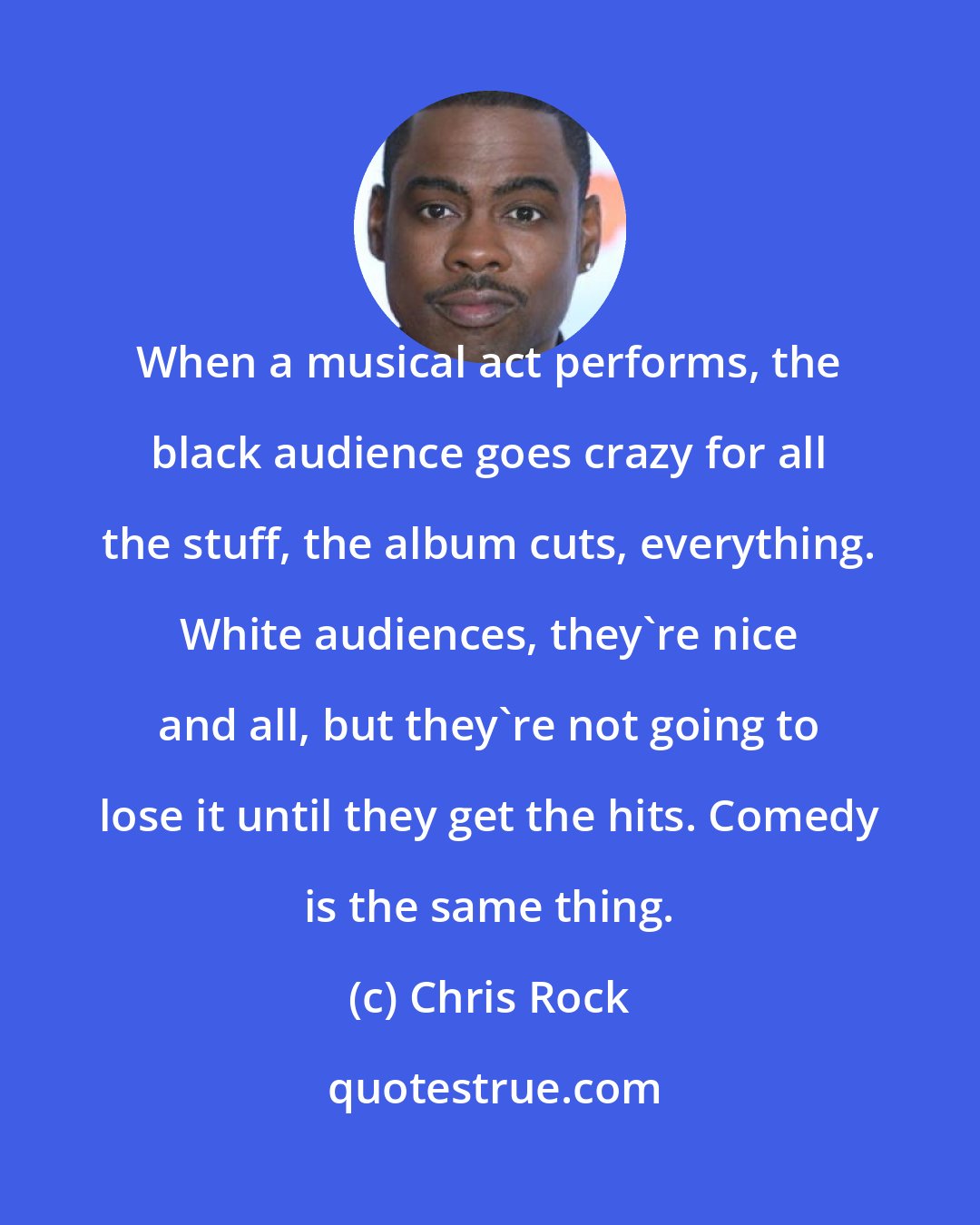 Chris Rock: When a musical act performs, the black audience goes crazy for all the stuff, the album cuts, everything. White audiences, they're nice and all, but they're not going to lose it until they get the hits. Comedy is the same thing.