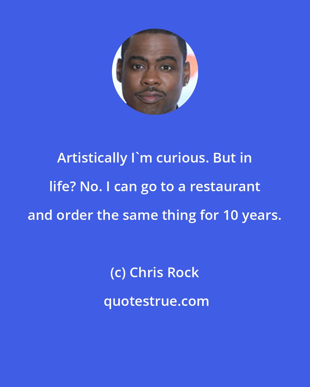 Chris Rock: Artistically I'm curious. But in life? No. I can go to a restaurant and order the same thing for 10 years.