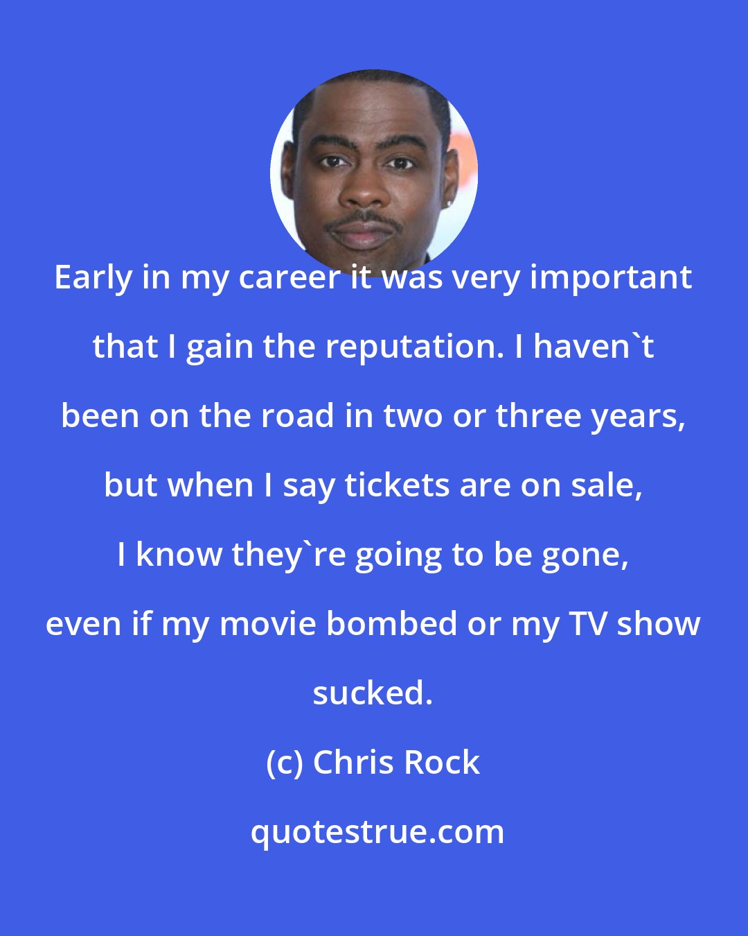 Chris Rock: Early in my career it was very important that I gain the reputation. I haven't been on the road in two or three years, but when I say tickets are on sale, I know they're going to be gone, even if my movie bombed or my TV show sucked.