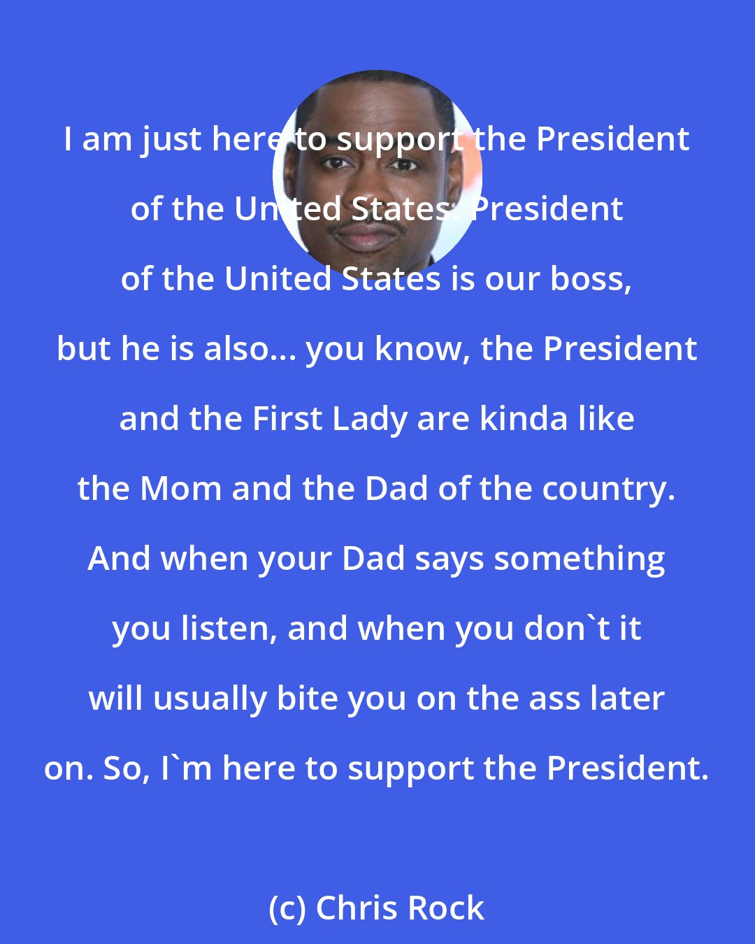 Chris Rock: I am just here to support the President of the United States. President of the United States is our boss, but he is also... you know, the President and the First Lady are kinda like the Mom and the Dad of the country. And when your Dad says something you listen, and when you don't it will usually bite you on the ass later on. So, I'm here to support the President.