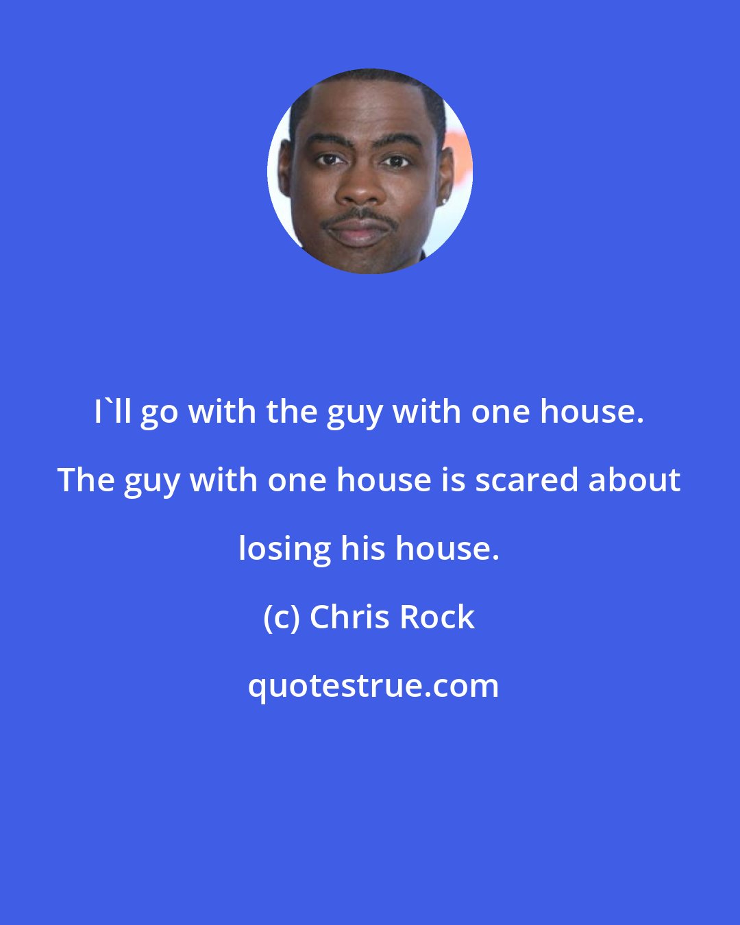 Chris Rock: I'll go with the guy with one house. The guy with one house is scared about losing his house.