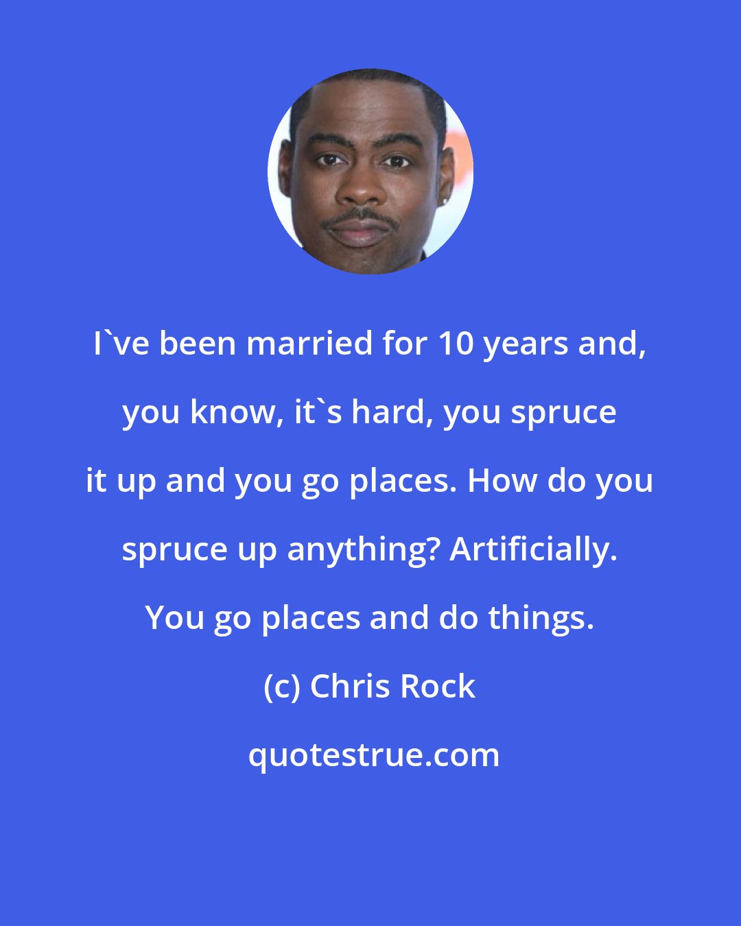 Chris Rock: I've been married for 10 years and, you know, it's hard, you spruce it up and you go places. How do you spruce up anything? Artificially. You go places and do things.