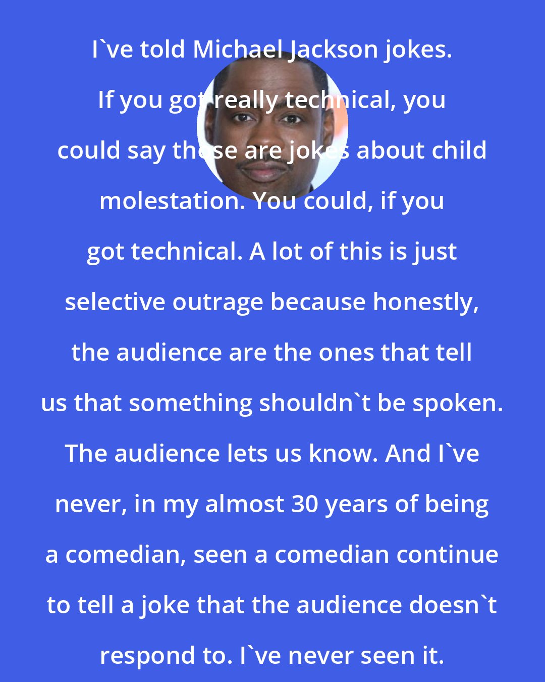 Chris Rock: I've told Michael Jackson jokes. If you got really technical, you could say those are jokes about child molestation. You could, if you got technical. A lot of this is just selective outrage because honestly, the audience are the ones that tell us that something shouldn't be spoken. The audience lets us know. And I've never, in my almost 30 years of being a comedian, seen a comedian continue to tell a joke that the audience doesn't respond to. I've never seen it.