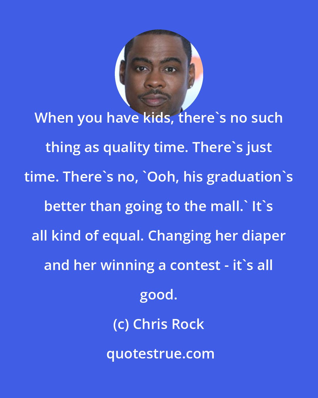 Chris Rock: When you have kids, there's no such thing as quality time. There's just time. There's no, 'Ooh, his graduation's better than going to the mall.' It's all kind of equal. Changing her diaper and her winning a contest - it's all good.