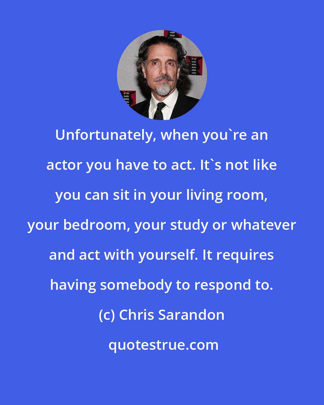 Chris Sarandon: Unfortunately, when you're an actor you have to act. It's not like you can sit in your living room, your bedroom, your study or whatever and act with yourself. It requires having somebody to respond to.