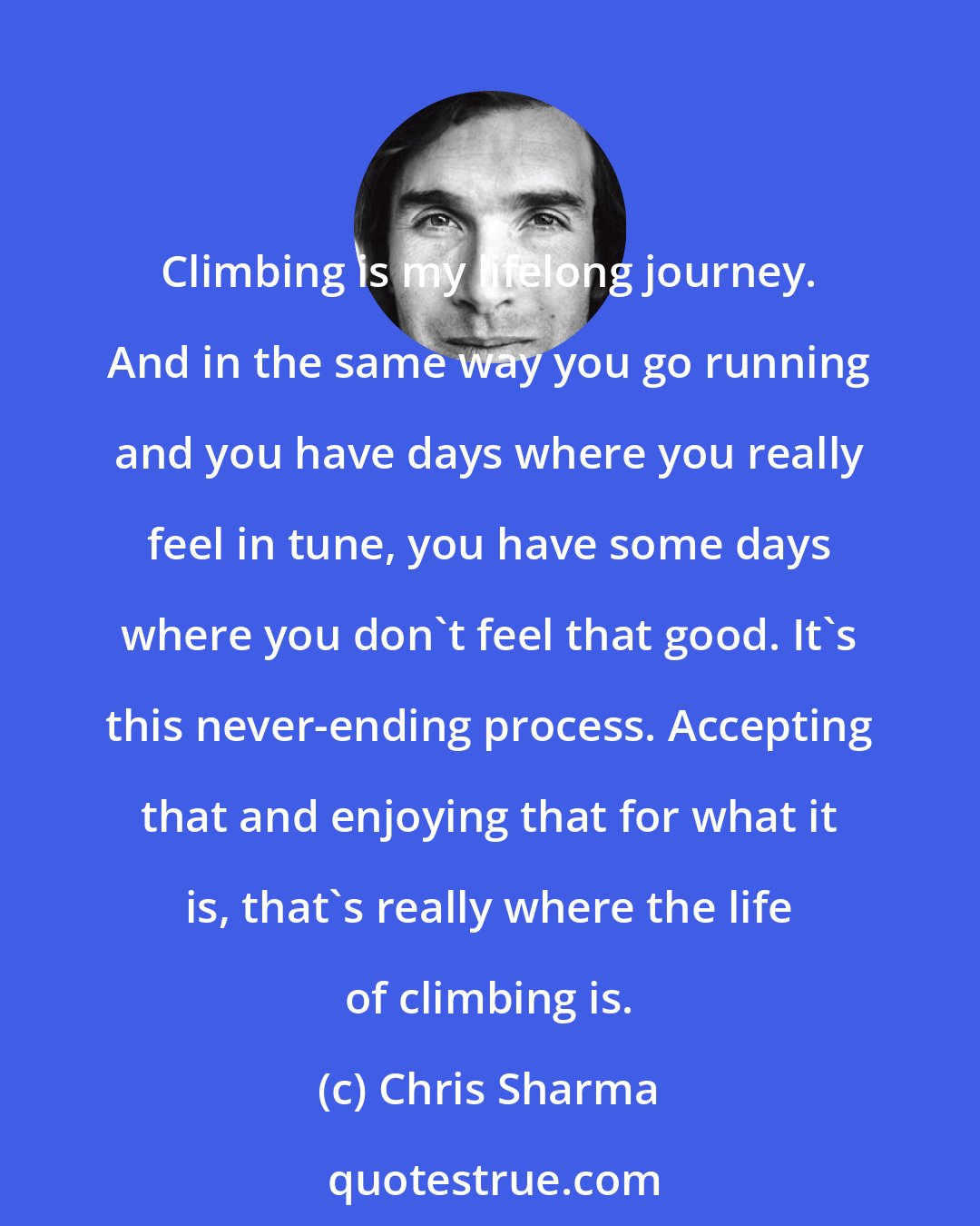 Chris Sharma: Climbing is my lifelong journey. And in the same way you go running and you have days where you really feel in tune, you have some days where you don't feel that good. It's this never-ending process. Accepting that and enjoying that for what it is, that's really where the life of climbing is.