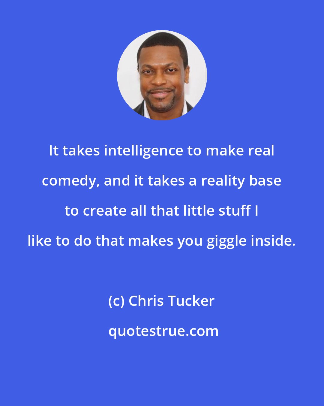 Chris Tucker: It takes intelligence to make real comedy, and it takes a reality base to create all that little stuff I like to do that makes you giggle inside.