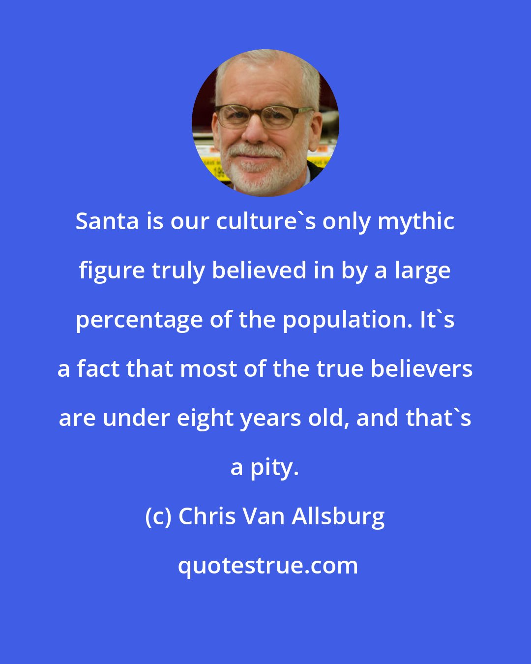 Chris Van Allsburg: Santa is our culture's only mythic figure truly believed in by a large percentage of the population. It's a fact that most of the true believers are under eight years old, and that's a pity.