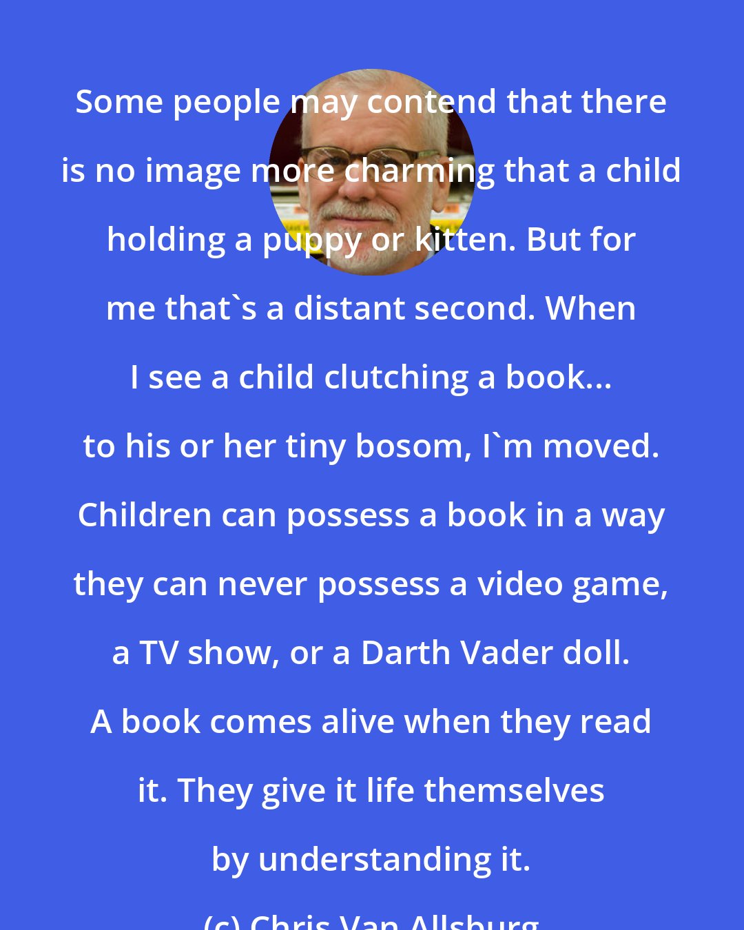 Chris Van Allsburg: Some people may contend that there is no image more charming that a child holding a puppy or kitten. But for me that's a distant second. When I see a child clutching a book... to his or her tiny bosom, I'm moved. Children can possess a book in a way they can never possess a video game, a TV show, or a Darth Vader doll. A book comes alive when they read it. They give it life themselves by understanding it.