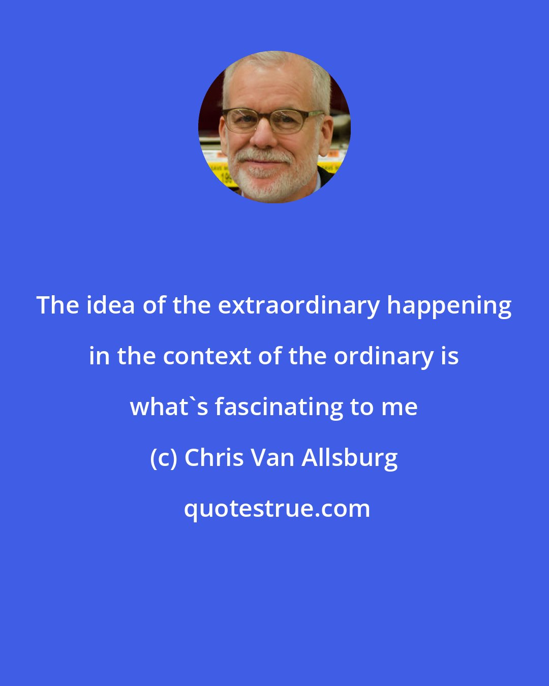 Chris Van Allsburg: The idea of the extraordinary happening in the context of the ordinary is what's fascinating to me