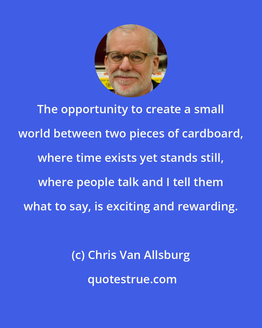 Chris Van Allsburg: The opportunity to create a small world between two pieces of cardboard, where time exists yet stands still, where people talk and I tell them what to say, is exciting and rewarding.