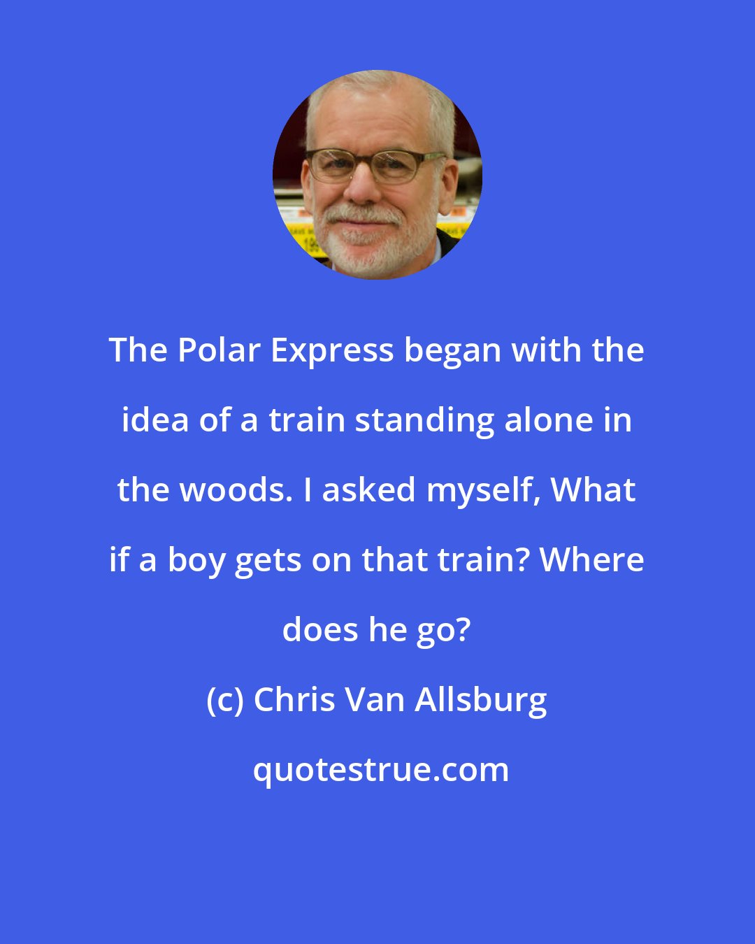 Chris Van Allsburg: The Polar Express began with the idea of a train standing alone in the woods. I asked myself, What if a boy gets on that train? Where does he go?