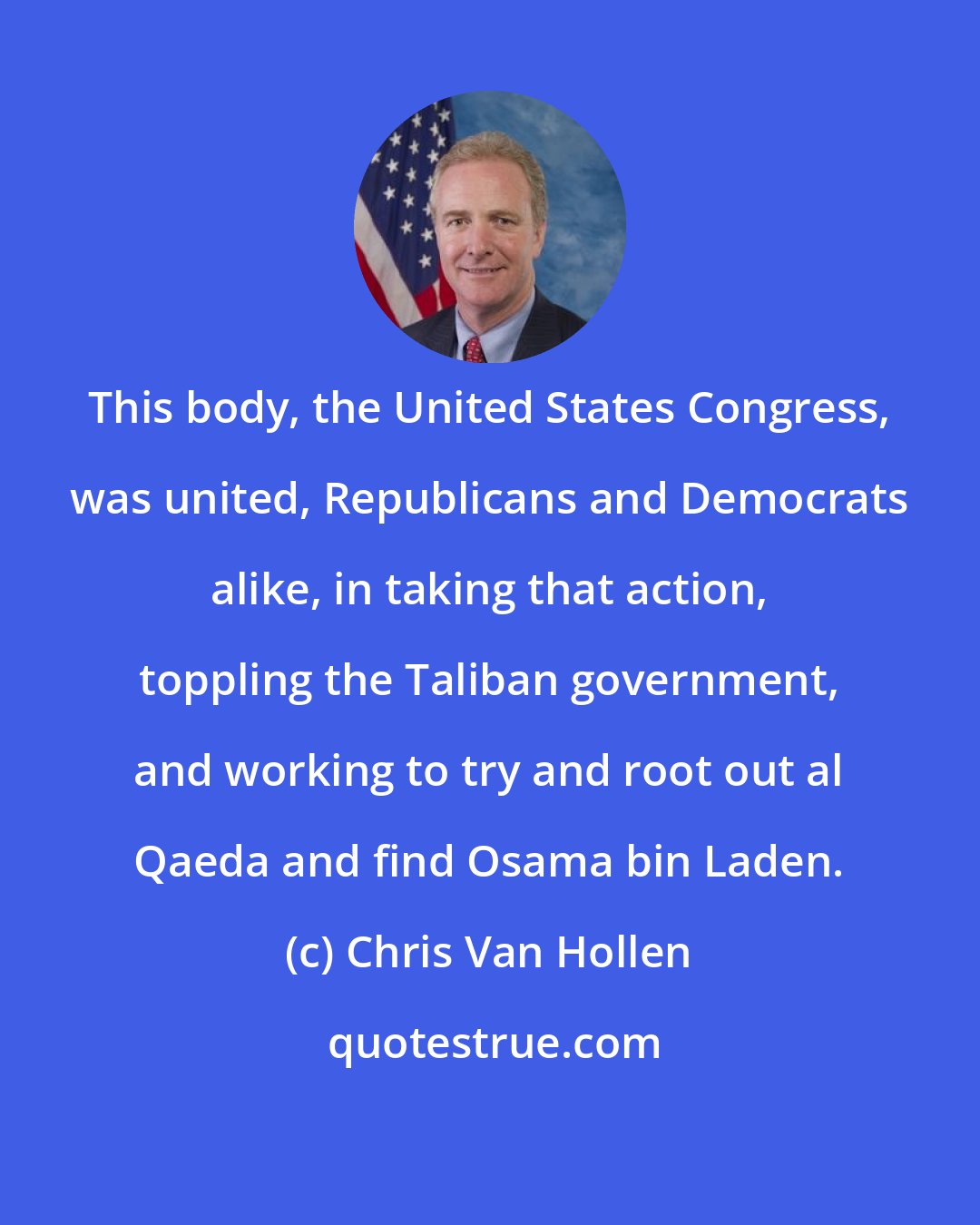 Chris Van Hollen: This body, the United States Congress, was united, Republicans and Democrats alike, in taking that action, toppling the Taliban government, and working to try and root out al Qaeda and find Osama bin Laden.