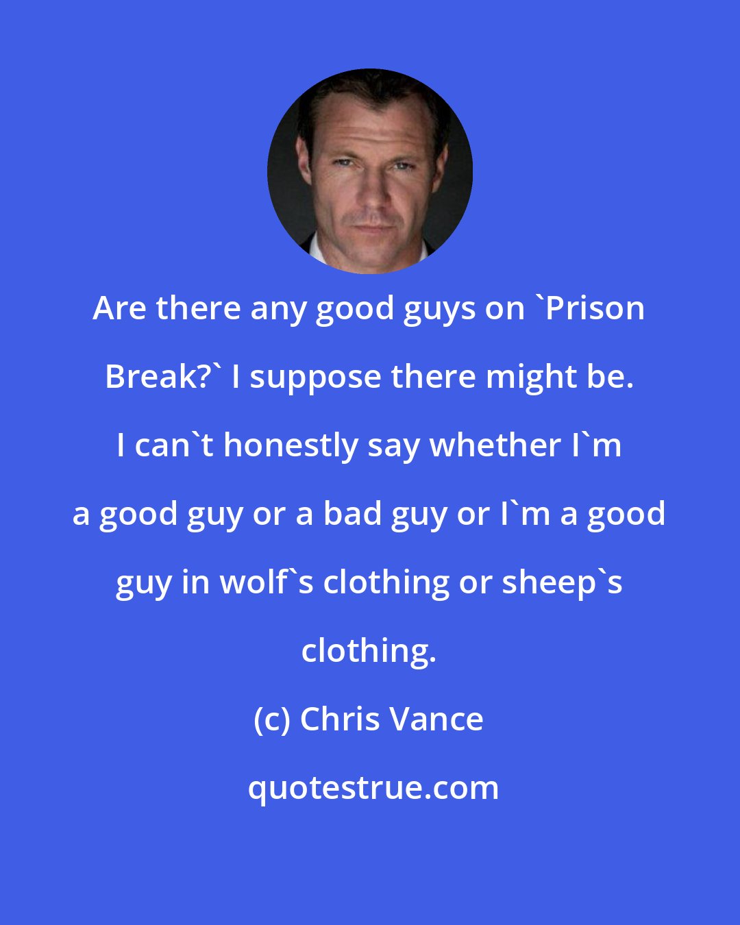 Chris Vance: Are there any good guys on 'Prison Break?' I suppose there might be. I can't honestly say whether I'm a good guy or a bad guy or I'm a good guy in wolf's clothing or sheep's clothing.