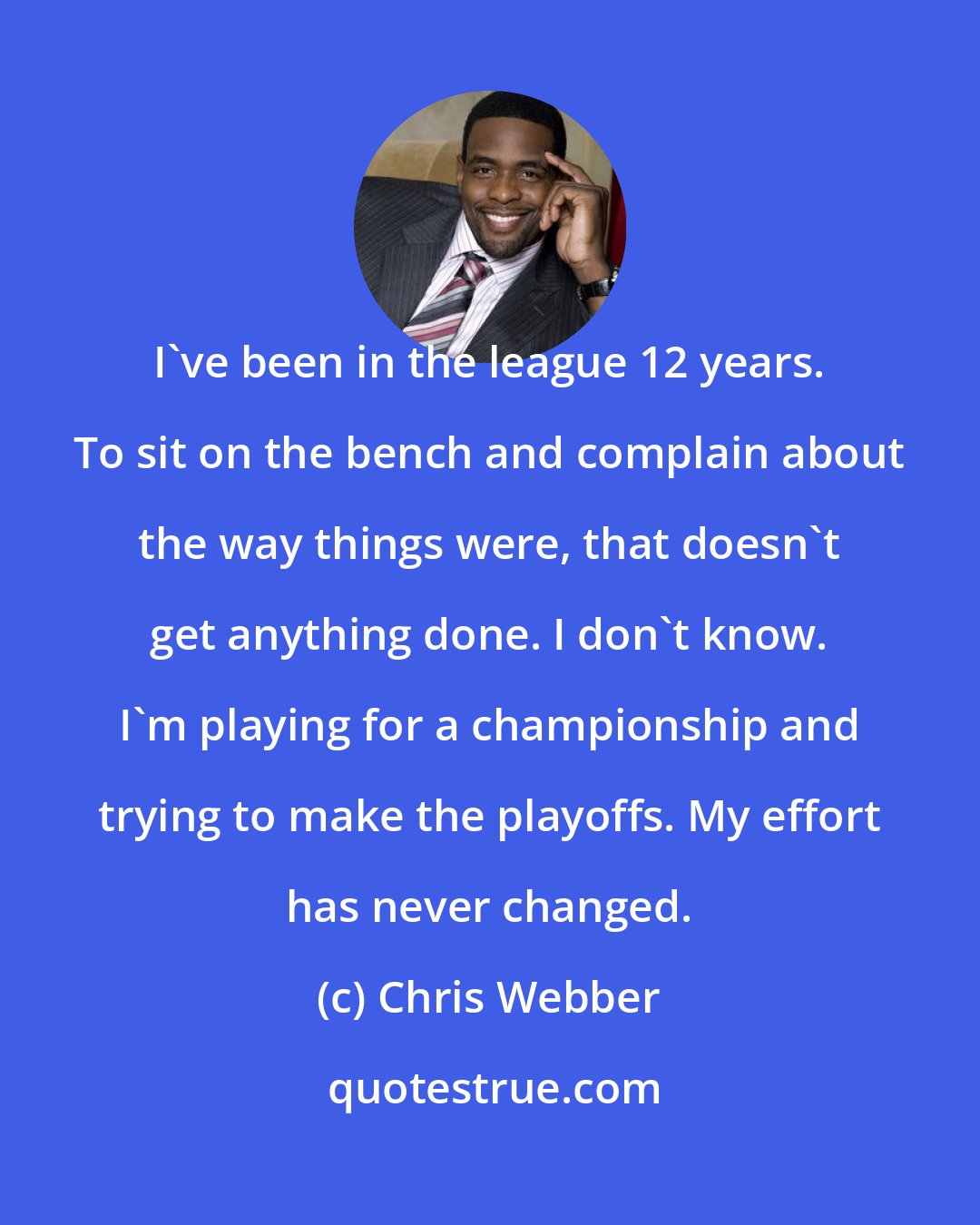 Chris Webber: I've been in the league 12 years. To sit on the bench and complain about the way things were, that doesn't get anything done. I don't know. I'm playing for a championship and trying to make the playoffs. My effort has never changed.