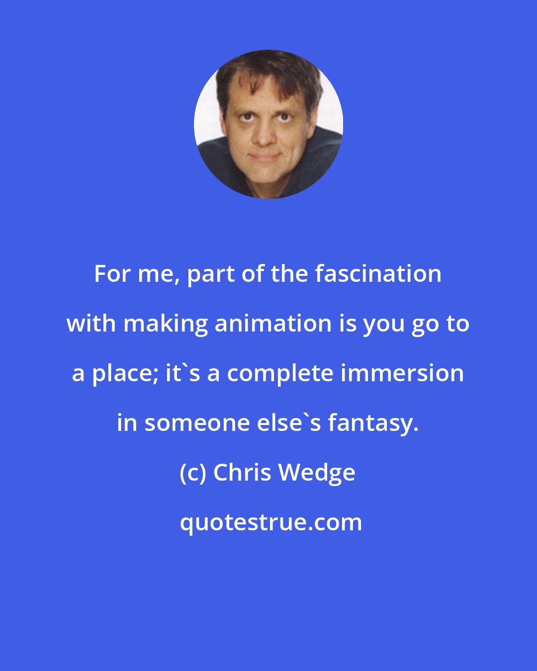 Chris Wedge: For me, part of the fascination with making animation is you go to a place; it's a complete immersion in someone else's fantasy.