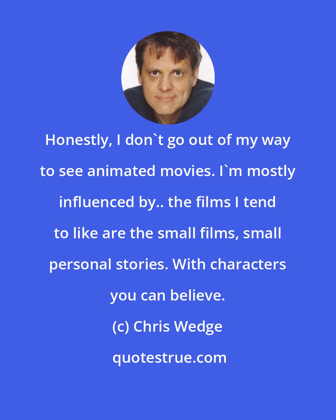 Chris Wedge: Honestly, I don't go out of my way to see animated movies. I'm mostly influenced by.. the films I tend to like are the small films, small personal stories. With characters you can believe.