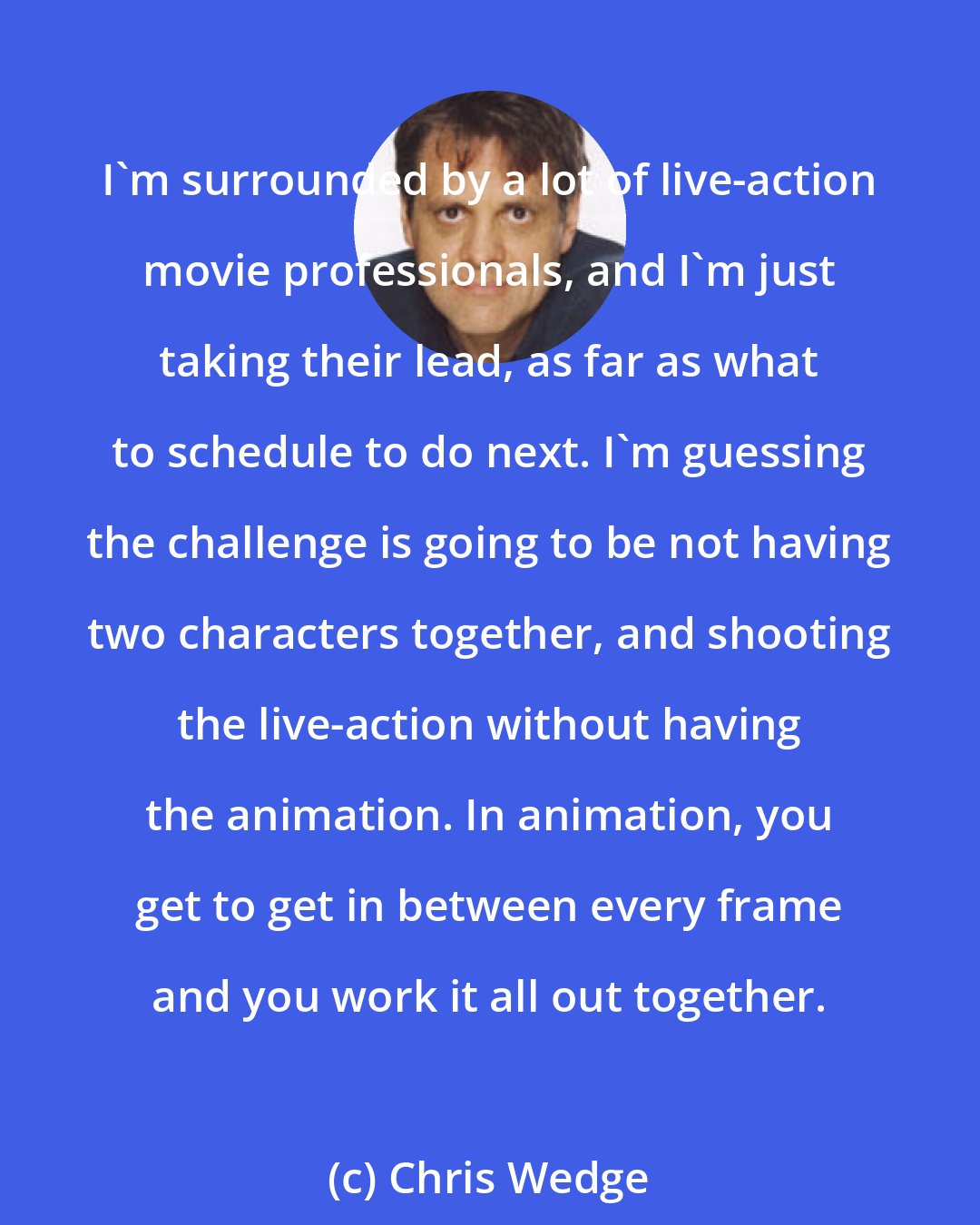 Chris Wedge: I'm surrounded by a lot of live-action movie professionals, and I'm just taking their lead, as far as what to schedule to do next. I'm guessing the challenge is going to be not having two characters together, and shooting the live-action without having the animation. In animation, you get to get in between every frame and you work it all out together.