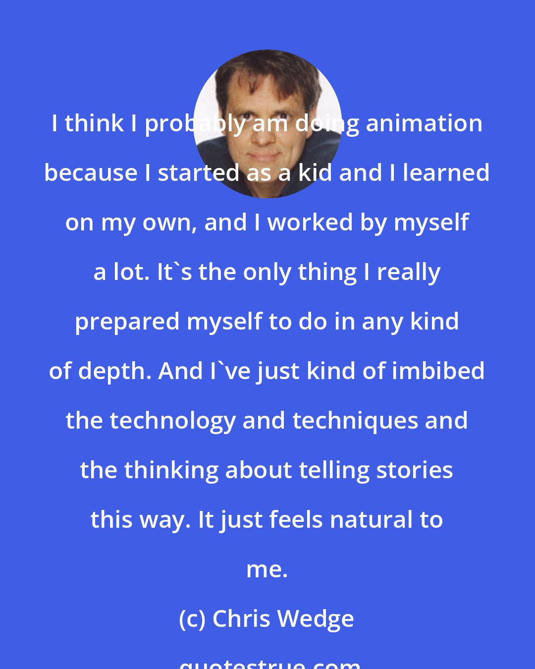 Chris Wedge: I think I probably am doing animation because I started as a kid and I learned on my own, and I worked by myself a lot. It's the only thing I really prepared myself to do in any kind of depth. And I've just kind of imbibed the technology and techniques and the thinking about telling stories this way. It just feels natural to me.