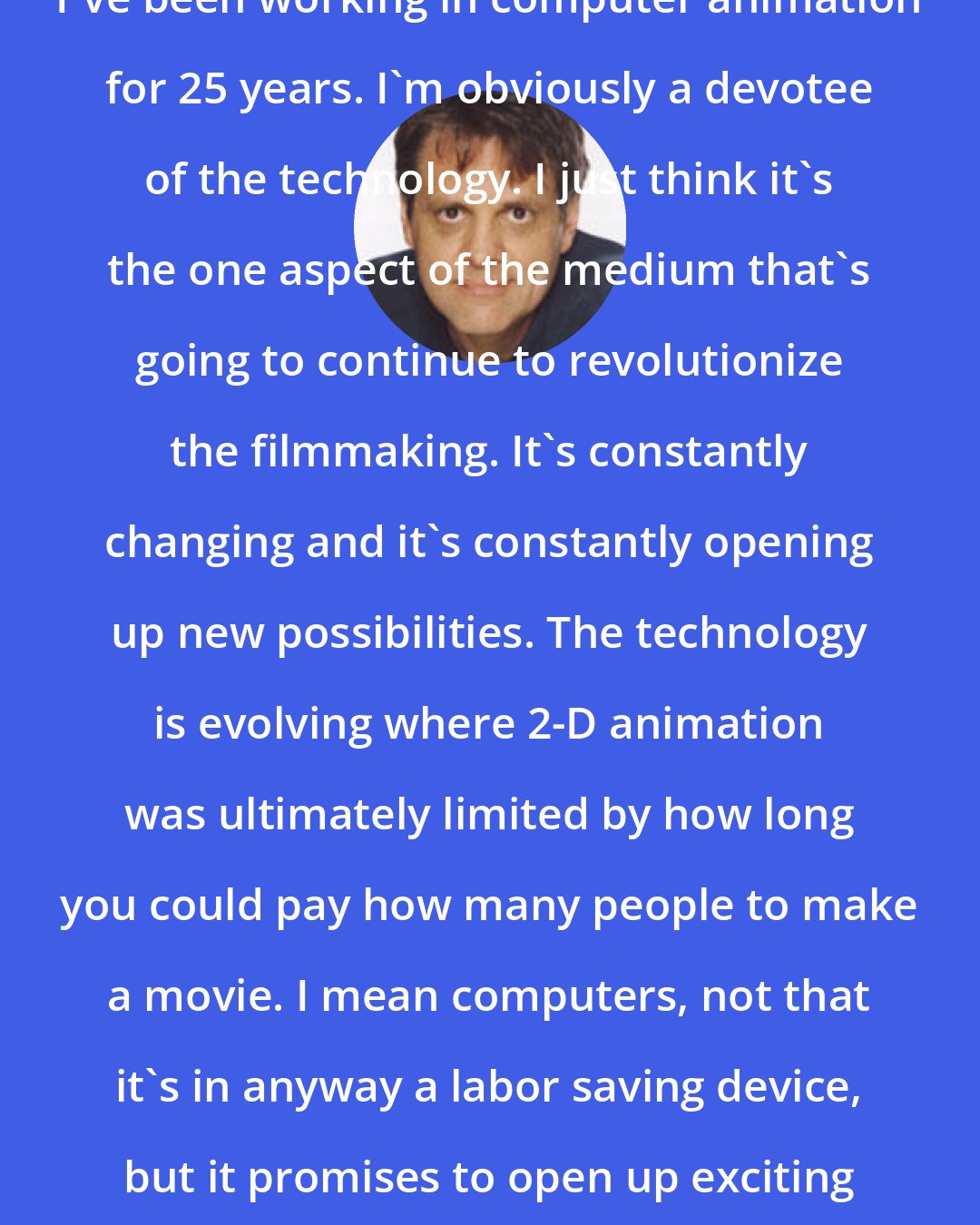 Chris Wedge: I've been working in computer animation for 25 years. I'm obviously a devotee of the technology. I just think it's the one aspect of the medium that's going to continue to revolutionize the filmmaking. It's constantly changing and it's constantly opening up new possibilities. The technology is evolving where 2-D animation was ultimately limited by how long you could pay how many people to make a movie. I mean computers, not that it's in anyway a labor saving device, but it promises to open up exciting new technical possibilites.