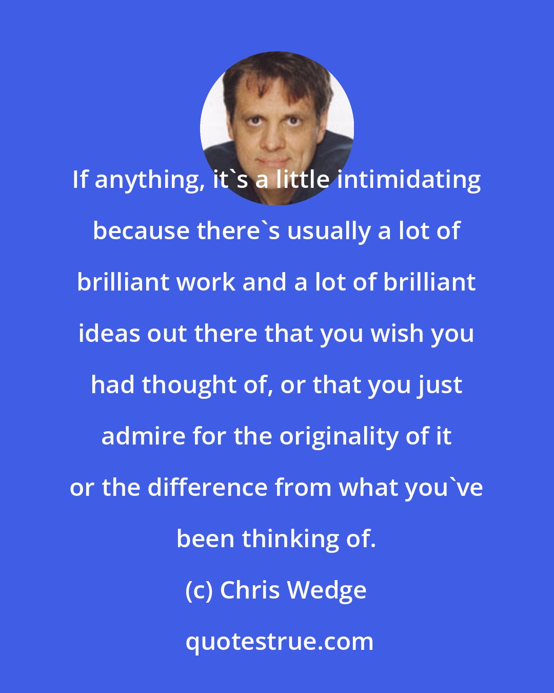 Chris Wedge: If anything, it's a little intimidating because there's usually a lot of brilliant work and a lot of brilliant ideas out there that you wish you had thought of, or that you just admire for the originality of it or the difference from what you've been thinking of.