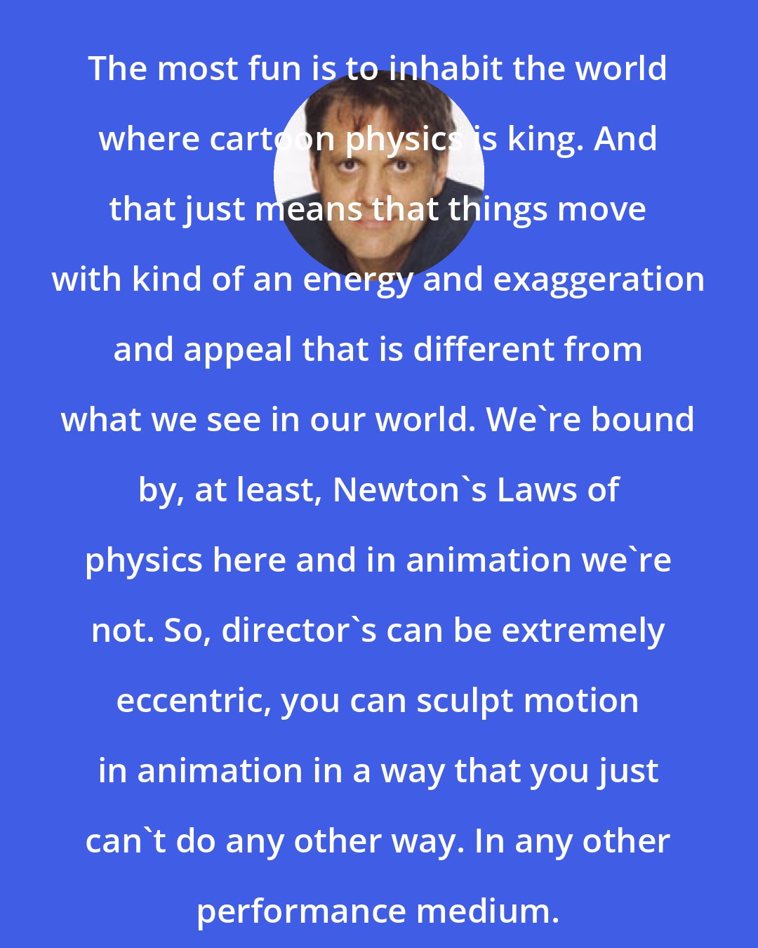 Chris Wedge: The most fun is to inhabit the world where cartoon physics is king. And that just means that things move with kind of an energy and exaggeration and appeal that is different from what we see in our world. We're bound by, at least, Newton's Laws of physics here and in animation we're not. So, director's can be extremely eccentric, you can sculpt motion in animation in a way that you just can't do any other way. In any other performance medium.