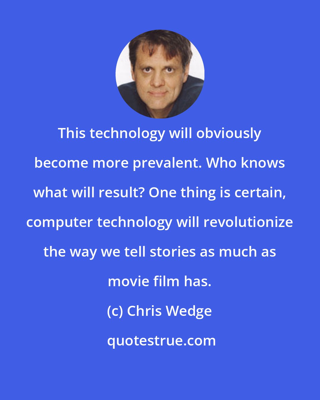 Chris Wedge: This technology will obviously become more prevalent. Who knows what will result? One thing is certain, computer technology will revolutionize the way we tell stories as much as movie film has.