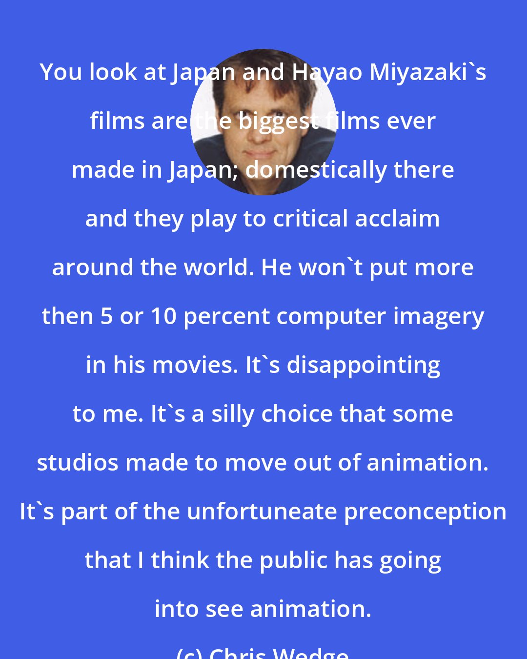 Chris Wedge: You look at Japan and Hayao Miyazaki's films are the biggest films ever made in Japan; domestically there and they play to critical acclaim around the world. He won't put more then 5 or 10 percent computer imagery in his movies. It's disappointing to me. It's a silly choice that some studios made to move out of animation. It's part of the unfortuneate preconception that I think the public has going into see animation.