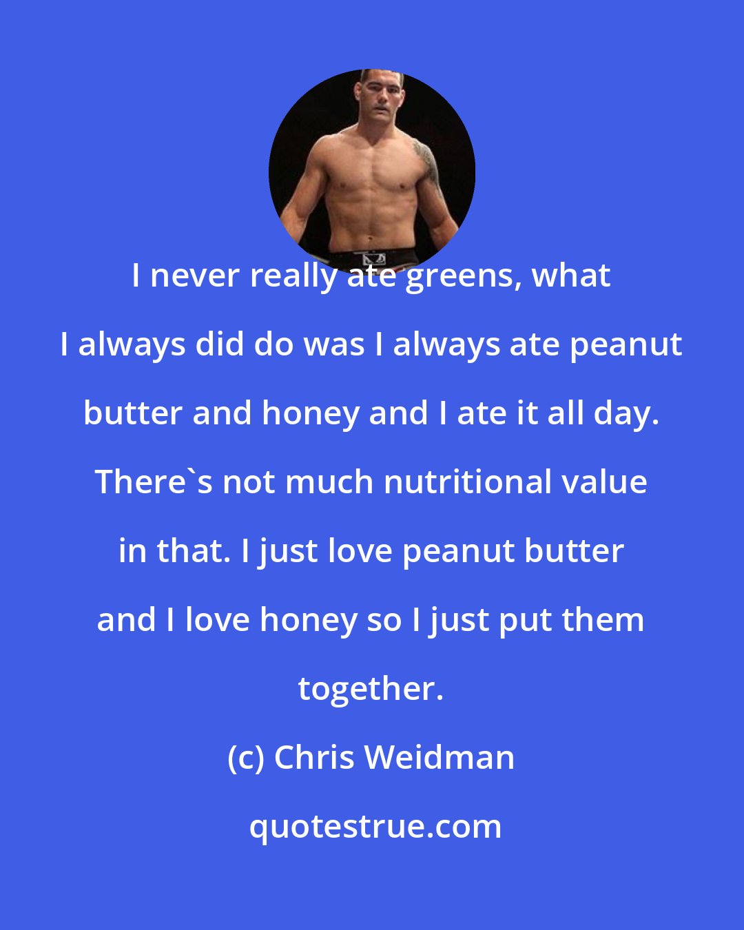 Chris Weidman: I never really ate greens, what I always did do was I always ate peanut butter and honey and I ate it all day. There's not much nutritional value in that. I just love peanut butter and I love honey so I just put them together.