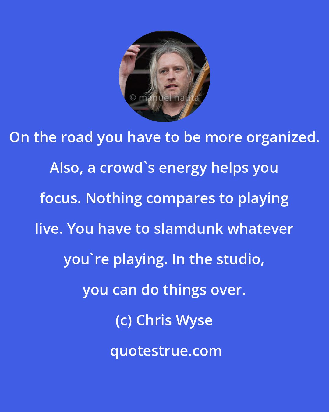 Chris Wyse: On the road you have to be more organized. Also, a crowd's energy helps you focus. Nothing compares to playing live. You have to slamdunk whatever you're playing. In the studio, you can do things over.