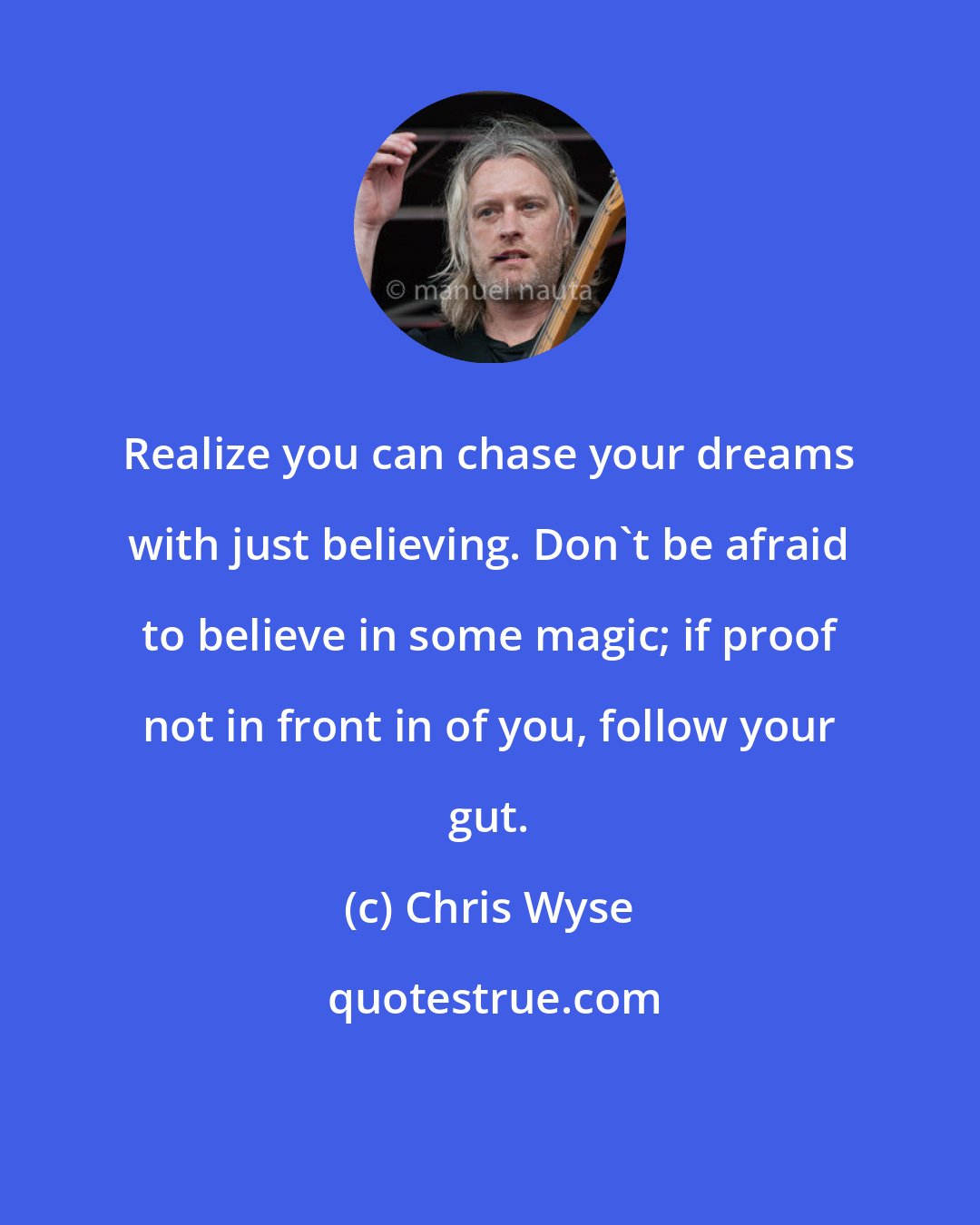 Chris Wyse: Realize you can chase your dreams with just believing. Don't be afraid to believe in some magic; if proof not in front in of you, follow your gut.