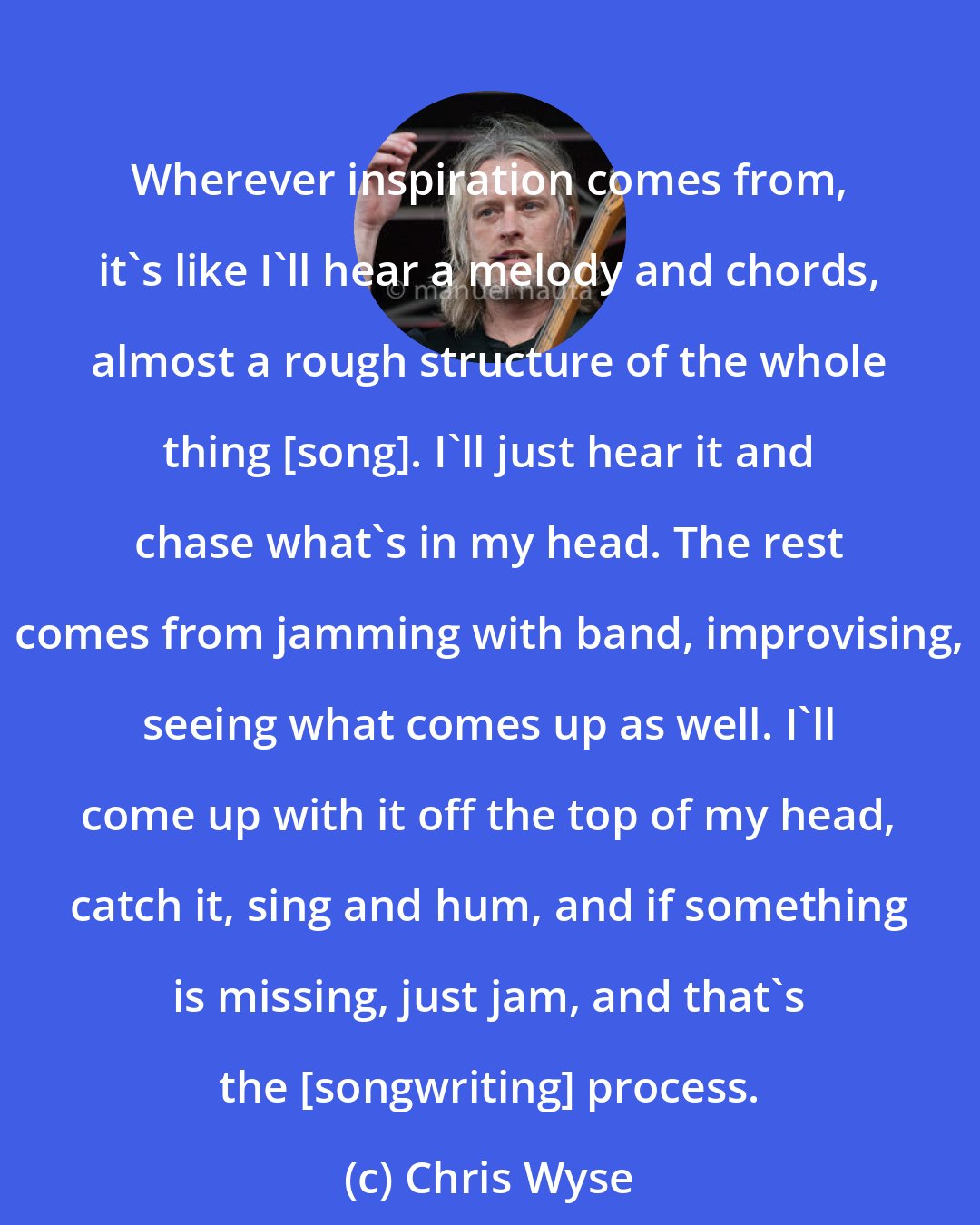 Chris Wyse: Wherever inspiration comes from, it's like I'll hear a melody and chords, almost a rough structure of the whole thing [song]. I'll just hear it and chase what's in my head. The rest comes from jamming with band, improvising, seeing what comes up as well. I'll come up with it off the top of my head, catch it, sing and hum, and if something is missing, just jam, and that's the [songwriting] process.