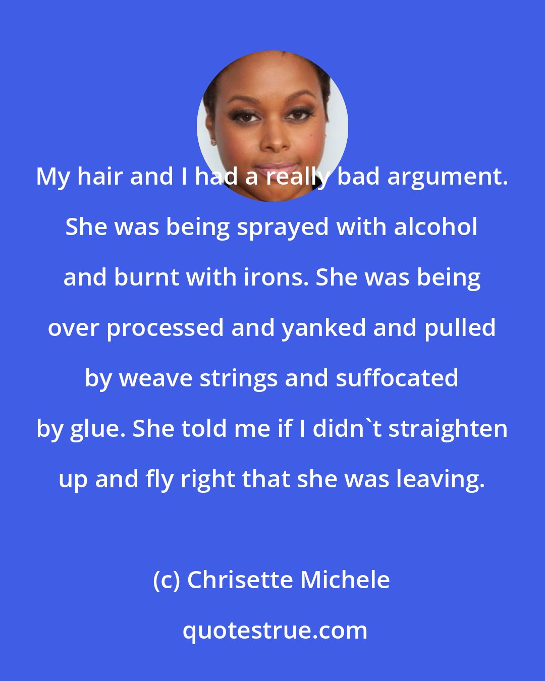 Chrisette Michele: My hair and I had a really bad argument. She was being sprayed with alcohol and burnt with irons. She was being over processed and yanked and pulled by weave strings and suffocated by glue. She told me if I didn't straighten up and fly right that she was leaving.