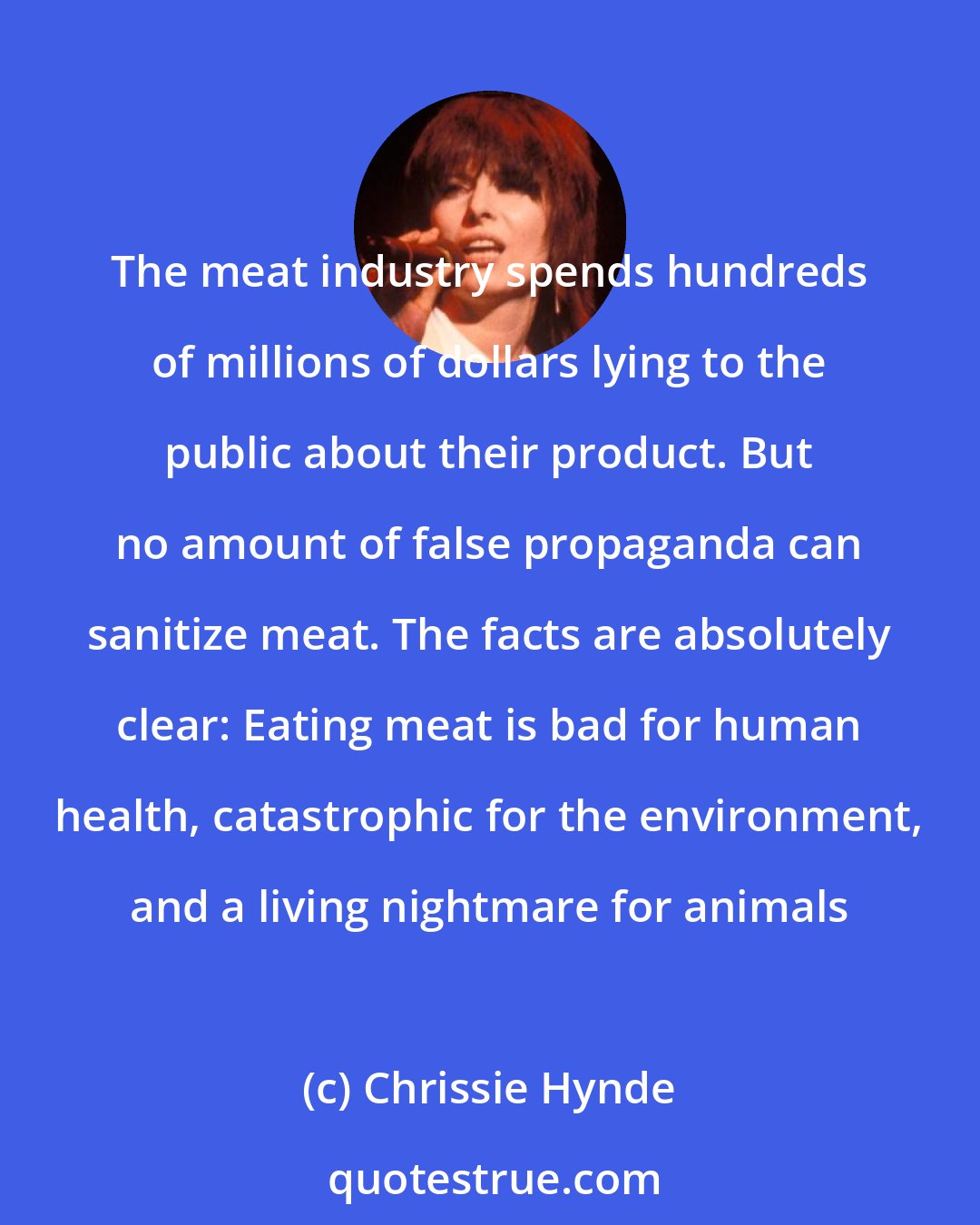 Chrissie Hynde: The meat industry spends hundreds of millions of dollars lying to the public about their product. But no amount of false propaganda can sanitize meat. The facts are absolutely clear: Eating meat is bad for human health, catastrophic for the environment, and a living nightmare for animals