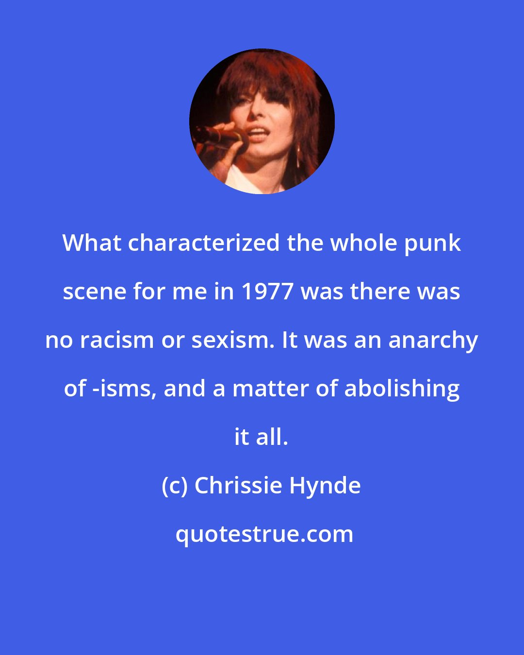 Chrissie Hynde: What characterized the whole punk scene for me in 1977 was there was no racism or sexism. It was an anarchy of -isms, and a matter of abolishing it all.